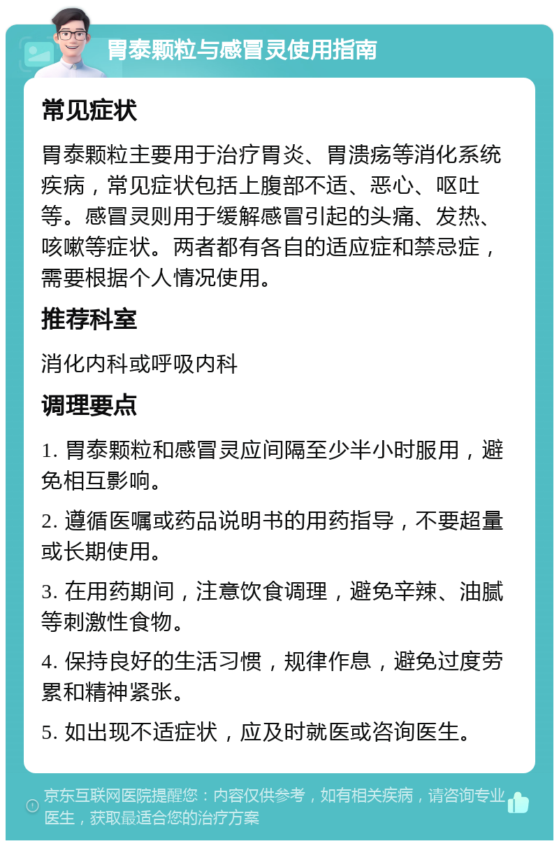 胃泰颗粒与感冒灵使用指南 常见症状 胃泰颗粒主要用于治疗胃炎、胃溃疡等消化系统疾病，常见症状包括上腹部不适、恶心、呕吐等。感冒灵则用于缓解感冒引起的头痛、发热、咳嗽等症状。两者都有各自的适应症和禁忌症，需要根据个人情况使用。 推荐科室 消化内科或呼吸内科 调理要点 1. 胃泰颗粒和感冒灵应间隔至少半小时服用，避免相互影响。 2. 遵循医嘱或药品说明书的用药指导，不要超量或长期使用。 3. 在用药期间，注意饮食调理，避免辛辣、油腻等刺激性食物。 4. 保持良好的生活习惯，规律作息，避免过度劳累和精神紧张。 5. 如出现不适症状，应及时就医或咨询医生。