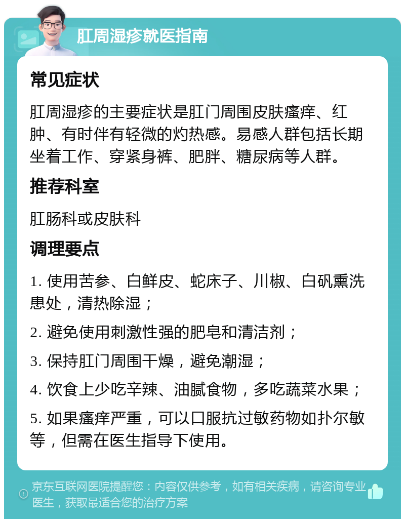 肛周湿疹就医指南 常见症状 肛周湿疹的主要症状是肛门周围皮肤瘙痒、红肿、有时伴有轻微的灼热感。易感人群包括长期坐着工作、穿紧身裤、肥胖、糖尿病等人群。 推荐科室 肛肠科或皮肤科 调理要点 1. 使用苦参、白鲜皮、蛇床子、川椒、白矾熏洗患处，清热除湿； 2. 避免使用刺激性强的肥皂和清洁剂； 3. 保持肛门周围干燥，避免潮湿； 4. 饮食上少吃辛辣、油腻食物，多吃蔬菜水果； 5. 如果瘙痒严重，可以口服抗过敏药物如扑尔敏等，但需在医生指导下使用。