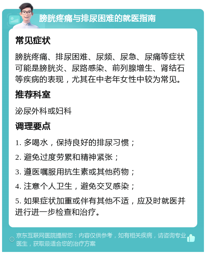 膀胱疼痛与排尿困难的就医指南 常见症状 膀胱疼痛、排尿困难、尿频、尿急、尿痛等症状可能是膀胱炎、尿路感染、前列腺增生、肾结石等疾病的表现，尤其在中老年女性中较为常见。 推荐科室 泌尿外科或妇科 调理要点 1. 多喝水，保持良好的排尿习惯； 2. 避免过度劳累和精神紧张； 3. 遵医嘱服用抗生素或其他药物； 4. 注意个人卫生，避免交叉感染； 5. 如果症状加重或伴有其他不适，应及时就医并进行进一步检查和治疗。