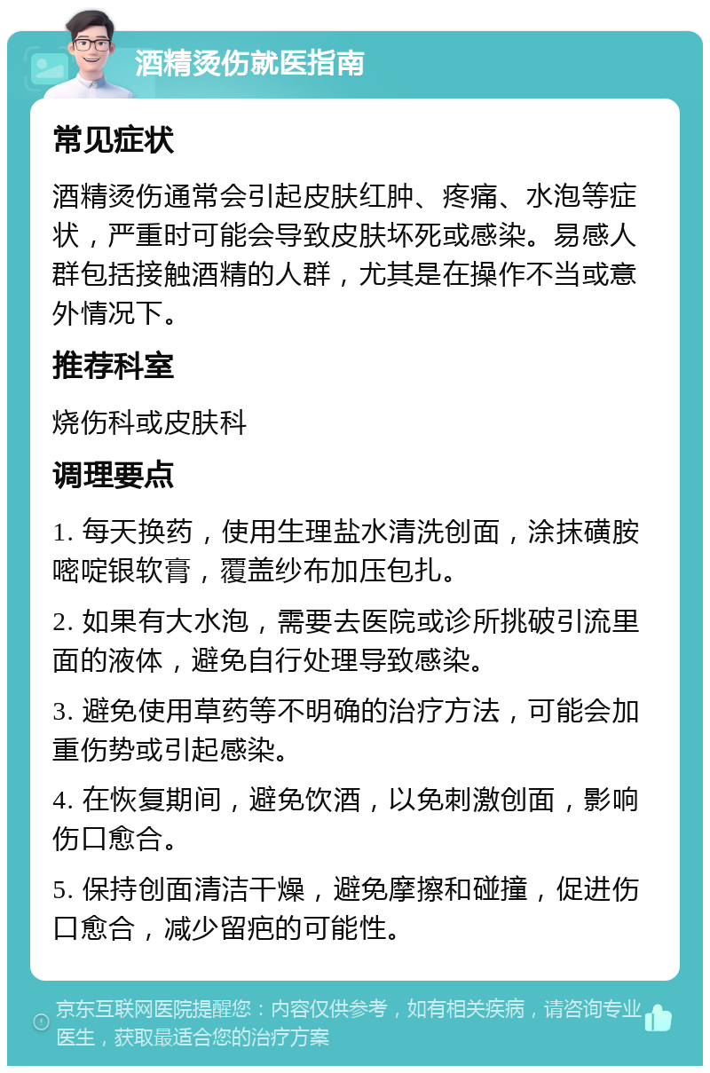 酒精烫伤就医指南 常见症状 酒精烫伤通常会引起皮肤红肿、疼痛、水泡等症状，严重时可能会导致皮肤坏死或感染。易感人群包括接触酒精的人群，尤其是在操作不当或意外情况下。 推荐科室 烧伤科或皮肤科 调理要点 1. 每天换药，使用生理盐水清洗创面，涂抹磺胺嘧啶银软膏，覆盖纱布加压包扎。 2. 如果有大水泡，需要去医院或诊所挑破引流里面的液体，避免自行处理导致感染。 3. 避免使用草药等不明确的治疗方法，可能会加重伤势或引起感染。 4. 在恢复期间，避免饮酒，以免刺激创面，影响伤口愈合。 5. 保持创面清洁干燥，避免摩擦和碰撞，促进伤口愈合，减少留疤的可能性。