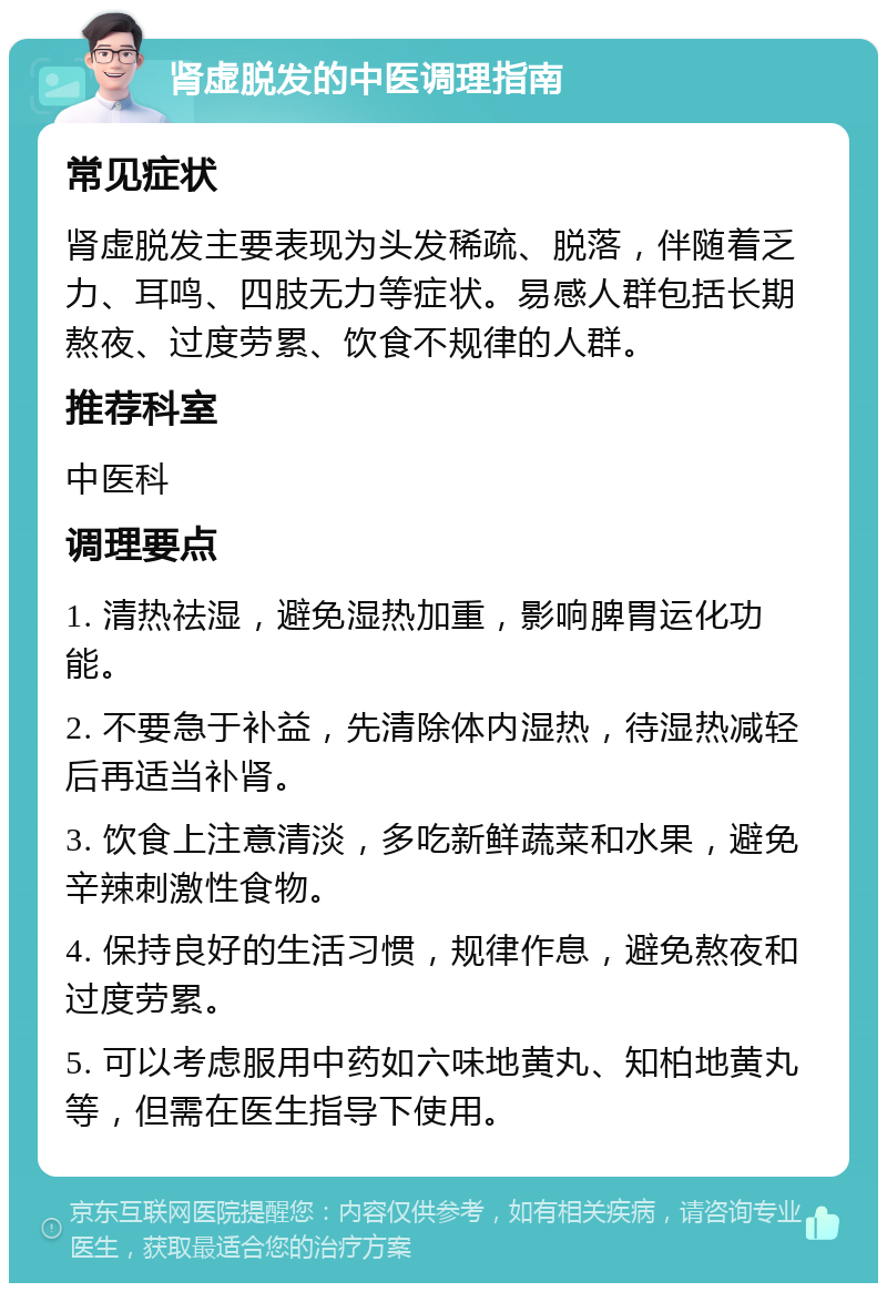 肾虚脱发的中医调理指南 常见症状 肾虚脱发主要表现为头发稀疏、脱落，伴随着乏力、耳鸣、四肢无力等症状。易感人群包括长期熬夜、过度劳累、饮食不规律的人群。 推荐科室 中医科 调理要点 1. 清热祛湿，避免湿热加重，影响脾胃运化功能。 2. 不要急于补益，先清除体内湿热，待湿热减轻后再适当补肾。 3. 饮食上注意清淡，多吃新鲜蔬菜和水果，避免辛辣刺激性食物。 4. 保持良好的生活习惯，规律作息，避免熬夜和过度劳累。 5. 可以考虑服用中药如六味地黄丸、知柏地黄丸等，但需在医生指导下使用。