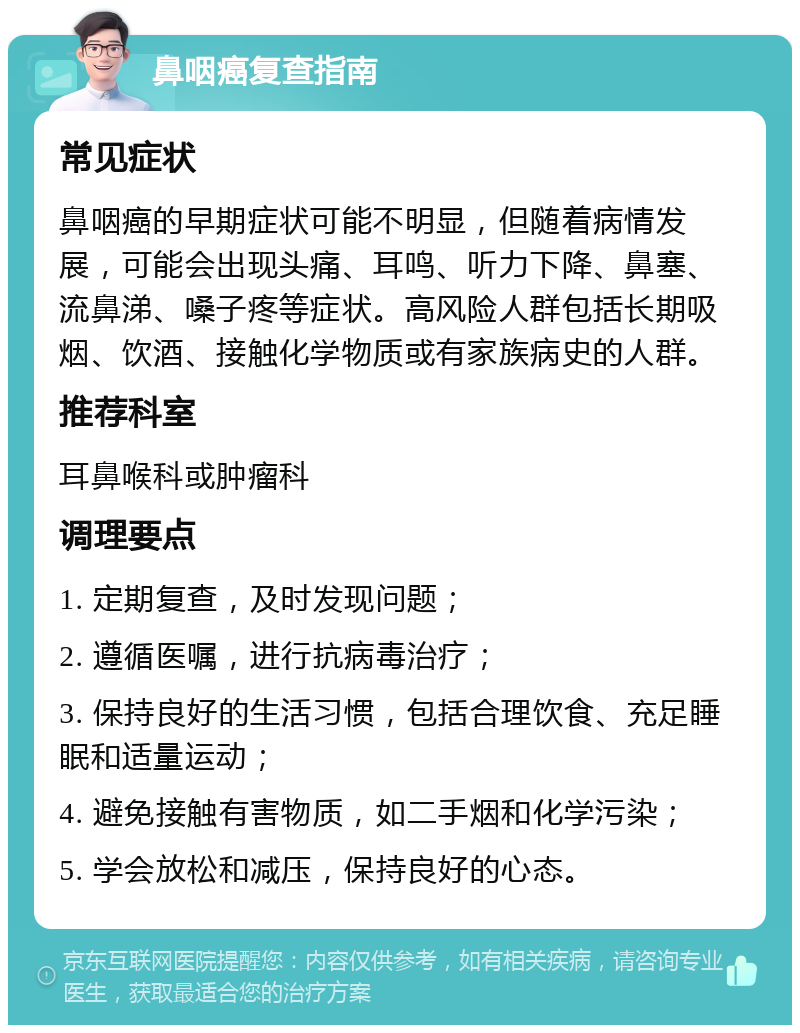 鼻咽癌复查指南 常见症状 鼻咽癌的早期症状可能不明显，但随着病情发展，可能会出现头痛、耳鸣、听力下降、鼻塞、流鼻涕、嗓子疼等症状。高风险人群包括长期吸烟、饮酒、接触化学物质或有家族病史的人群。 推荐科室 耳鼻喉科或肿瘤科 调理要点 1. 定期复查，及时发现问题； 2. 遵循医嘱，进行抗病毒治疗； 3. 保持良好的生活习惯，包括合理饮食、充足睡眠和适量运动； 4. 避免接触有害物质，如二手烟和化学污染； 5. 学会放松和减压，保持良好的心态。