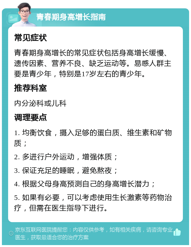 青春期身高增长指南 常见症状 青春期身高增长的常见症状包括身高增长缓慢、遗传因素、营养不良、缺乏运动等。易感人群主要是青少年，特别是17岁左右的青少年。 推荐科室 内分泌科或儿科 调理要点 1. 均衡饮食，摄入足够的蛋白质、维生素和矿物质； 2. 多进行户外运动，增强体质； 3. 保证充足的睡眠，避免熬夜； 4. 根据父母身高预测自己的身高增长潜力； 5. 如果有必要，可以考虑使用生长激素等药物治疗，但需在医生指导下进行。