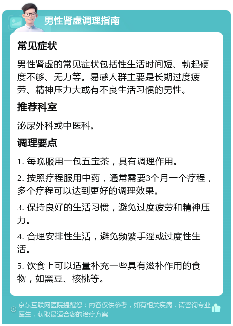 男性肾虚调理指南 常见症状 男性肾虚的常见症状包括性生活时间短、勃起硬度不够、无力等。易感人群主要是长期过度疲劳、精神压力大或有不良生活习惯的男性。 推荐科室 泌尿外科或中医科。 调理要点 1. 每晚服用一包五宝茶，具有调理作用。 2. 按照疗程服用中药，通常需要3个月一个疗程，多个疗程可以达到更好的调理效果。 3. 保持良好的生活习惯，避免过度疲劳和精神压力。 4. 合理安排性生活，避免频繁手淫或过度性生活。 5. 饮食上可以适量补充一些具有滋补作用的食物，如黑豆、核桃等。