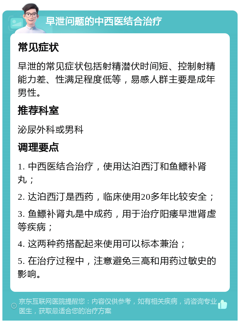 早泄问题的中西医结合治疗 常见症状 早泄的常见症状包括射精潜伏时间短、控制射精能力差、性满足程度低等，易感人群主要是成年男性。 推荐科室 泌尿外科或男科 调理要点 1. 中西医结合治疗，使用达泊西汀和鱼鳔补肾丸； 2. 达泊西汀是西药，临床使用20多年比较安全； 3. 鱼鳔补肾丸是中成药，用于治疗阳痿早泄肾虚等疾病； 4. 这两种药搭配起来使用可以标本兼治； 5. 在治疗过程中，注意避免三高和用药过敏史的影响。