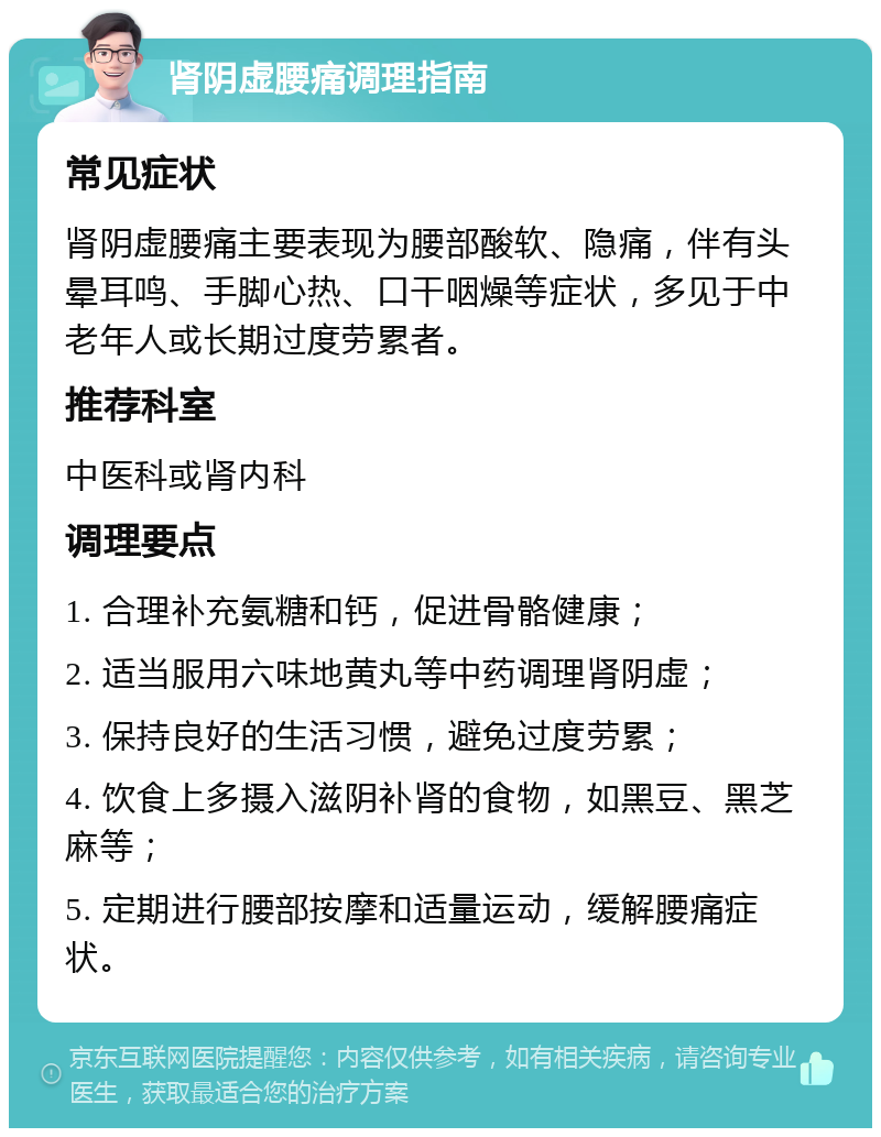 肾阴虚腰痛调理指南 常见症状 肾阴虚腰痛主要表现为腰部酸软、隐痛，伴有头晕耳鸣、手脚心热、口干咽燥等症状，多见于中老年人或长期过度劳累者。 推荐科室 中医科或肾内科 调理要点 1. 合理补充氨糖和钙，促进骨骼健康； 2. 适当服用六味地黄丸等中药调理肾阴虚； 3. 保持良好的生活习惯，避免过度劳累； 4. 饮食上多摄入滋阴补肾的食物，如黑豆、黑芝麻等； 5. 定期进行腰部按摩和适量运动，缓解腰痛症状。