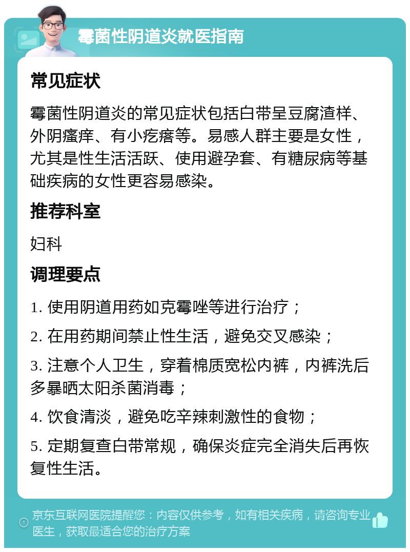 霉菌性阴道炎就医指南 常见症状 霉菌性阴道炎的常见症状包括白带呈豆腐渣样、外阴瘙痒、有小疙瘩等。易感人群主要是女性，尤其是性生活活跃、使用避孕套、有糖尿病等基础疾病的女性更容易感染。 推荐科室 妇科 调理要点 1. 使用阴道用药如克霉唑等进行治疗； 2. 在用药期间禁止性生活，避免交叉感染； 3. 注意个人卫生，穿着棉质宽松内裤，内裤洗后多暴晒太阳杀菌消毒； 4. 饮食清淡，避免吃辛辣刺激性的食物； 5. 定期复查白带常规，确保炎症完全消失后再恢复性生活。