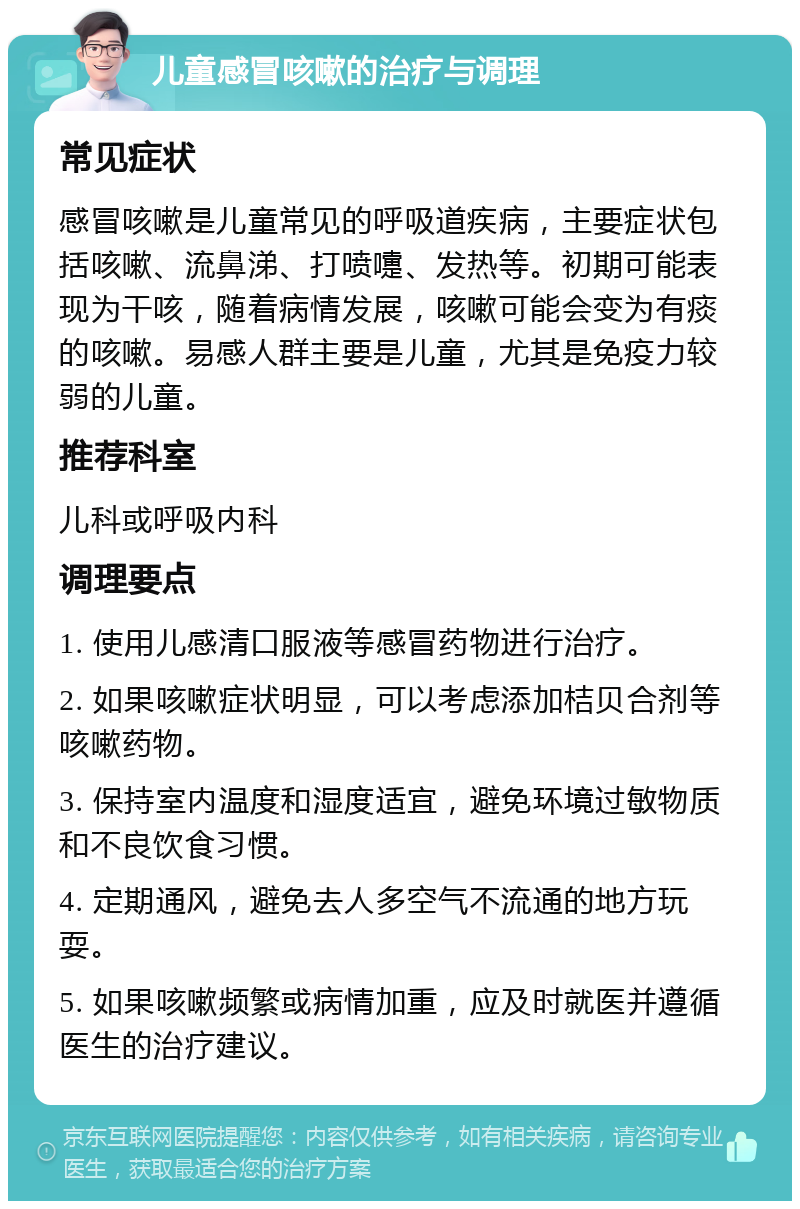 儿童感冒咳嗽的治疗与调理 常见症状 感冒咳嗽是儿童常见的呼吸道疾病，主要症状包括咳嗽、流鼻涕、打喷嚏、发热等。初期可能表现为干咳，随着病情发展，咳嗽可能会变为有痰的咳嗽。易感人群主要是儿童，尤其是免疫力较弱的儿童。 推荐科室 儿科或呼吸内科 调理要点 1. 使用儿感清口服液等感冒药物进行治疗。 2. 如果咳嗽症状明显，可以考虑添加桔贝合剂等咳嗽药物。 3. 保持室内温度和湿度适宜，避免环境过敏物质和不良饮食习惯。 4. 定期通风，避免去人多空气不流通的地方玩耍。 5. 如果咳嗽频繁或病情加重，应及时就医并遵循医生的治疗建议。