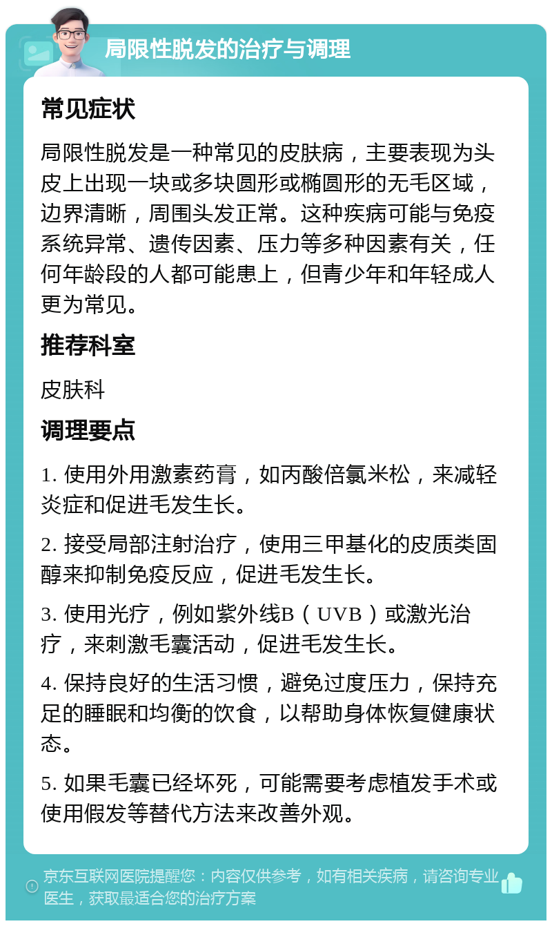 局限性脱发的治疗与调理 常见症状 局限性脱发是一种常见的皮肤病，主要表现为头皮上出现一块或多块圆形或椭圆形的无毛区域，边界清晰，周围头发正常。这种疾病可能与免疫系统异常、遗传因素、压力等多种因素有关，任何年龄段的人都可能患上，但青少年和年轻成人更为常见。 推荐科室 皮肤科 调理要点 1. 使用外用激素药膏，如丙酸倍氯米松，来减轻炎症和促进毛发生长。 2. 接受局部注射治疗，使用三甲基化的皮质类固醇来抑制免疫反应，促进毛发生长。 3. 使用光疗，例如紫外线B（UVB）或激光治疗，来刺激毛囊活动，促进毛发生长。 4. 保持良好的生活习惯，避免过度压力，保持充足的睡眠和均衡的饮食，以帮助身体恢复健康状态。 5. 如果毛囊已经坏死，可能需要考虑植发手术或使用假发等替代方法来改善外观。