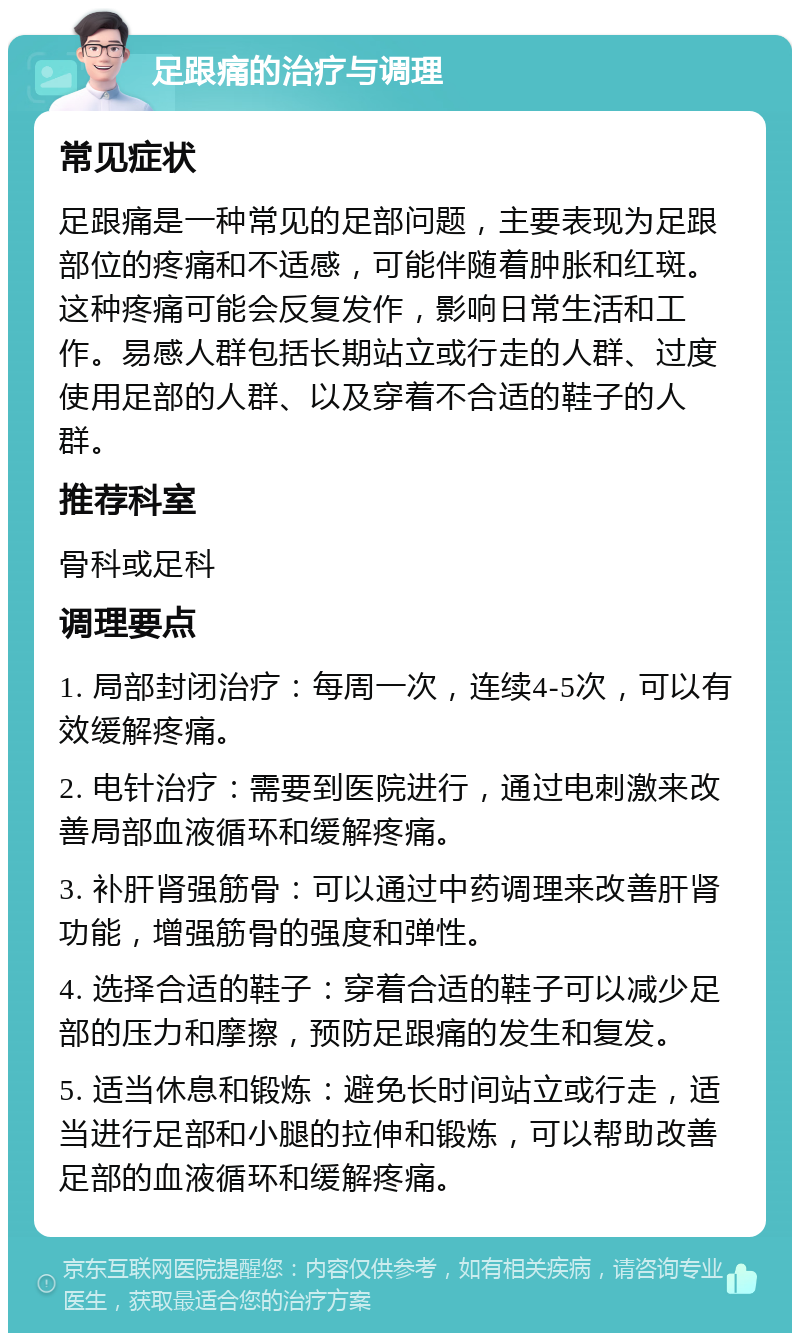 足跟痛的治疗与调理 常见症状 足跟痛是一种常见的足部问题，主要表现为足跟部位的疼痛和不适感，可能伴随着肿胀和红斑。这种疼痛可能会反复发作，影响日常生活和工作。易感人群包括长期站立或行走的人群、过度使用足部的人群、以及穿着不合适的鞋子的人群。 推荐科室 骨科或足科 调理要点 1. 局部封闭治疗：每周一次，连续4-5次，可以有效缓解疼痛。 2. 电针治疗：需要到医院进行，通过电刺激来改善局部血液循环和缓解疼痛。 3. 补肝肾强筋骨：可以通过中药调理来改善肝肾功能，增强筋骨的强度和弹性。 4. 选择合适的鞋子：穿着合适的鞋子可以减少足部的压力和摩擦，预防足跟痛的发生和复发。 5. 适当休息和锻炼：避免长时间站立或行走，适当进行足部和小腿的拉伸和锻炼，可以帮助改善足部的血液循环和缓解疼痛。