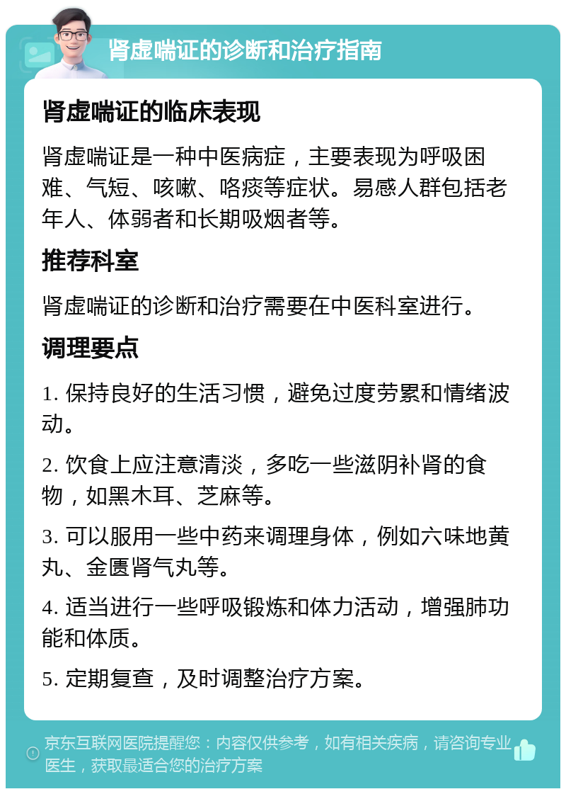 肾虚喘证的诊断和治疗指南 肾虚喘证的临床表现 肾虚喘证是一种中医病症，主要表现为呼吸困难、气短、咳嗽、咯痰等症状。易感人群包括老年人、体弱者和长期吸烟者等。 推荐科室 肾虚喘证的诊断和治疗需要在中医科室进行。 调理要点 1. 保持良好的生活习惯，避免过度劳累和情绪波动。 2. 饮食上应注意清淡，多吃一些滋阴补肾的食物，如黑木耳、芝麻等。 3. 可以服用一些中药来调理身体，例如六味地黄丸、金匮肾气丸等。 4. 适当进行一些呼吸锻炼和体力活动，增强肺功能和体质。 5. 定期复查，及时调整治疗方案。