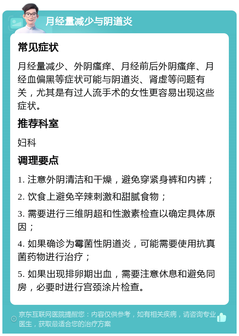 月经量减少与阴道炎 常见症状 月经量减少、外阴瘙痒、月经前后外阴瘙痒、月经血偏黑等症状可能与阴道炎、肾虚等问题有关，尤其是有过人流手术的女性更容易出现这些症状。 推荐科室 妇科 调理要点 1. 注意外阴清洁和干燥，避免穿紧身裤和内裤； 2. 饮食上避免辛辣刺激和甜腻食物； 3. 需要进行三维阴超和性激素检查以确定具体原因； 4. 如果确诊为霉菌性阴道炎，可能需要使用抗真菌药物进行治疗； 5. 如果出现排卵期出血，需要注意休息和避免同房，必要时进行宫颈涂片检查。