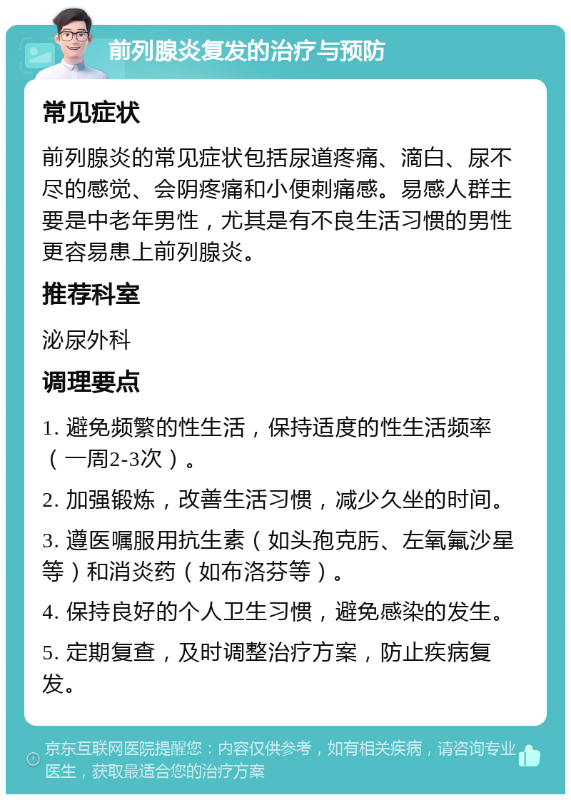 前列腺炎复发的治疗与预防 常见症状 前列腺炎的常见症状包括尿道疼痛、滴白、尿不尽的感觉、会阴疼痛和小便刺痛感。易感人群主要是中老年男性，尤其是有不良生活习惯的男性更容易患上前列腺炎。 推荐科室 泌尿外科 调理要点 1. 避免频繁的性生活，保持适度的性生活频率（一周2-3次）。 2. 加强锻炼，改善生活习惯，减少久坐的时间。 3. 遵医嘱服用抗生素（如头孢克肟、左氧氟沙星等）和消炎药（如布洛芬等）。 4. 保持良好的个人卫生习惯，避免感染的发生。 5. 定期复查，及时调整治疗方案，防止疾病复发。