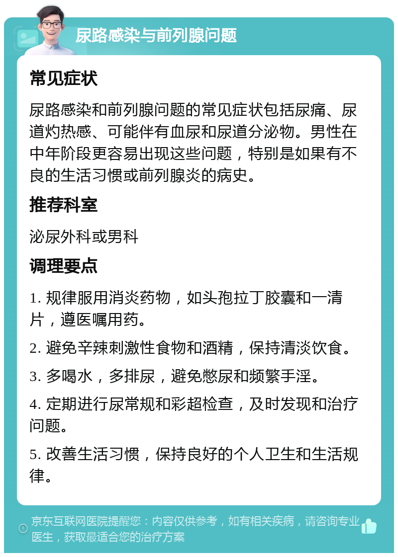 尿路感染与前列腺问题 常见症状 尿路感染和前列腺问题的常见症状包括尿痛、尿道灼热感、可能伴有血尿和尿道分泌物。男性在中年阶段更容易出现这些问题，特别是如果有不良的生活习惯或前列腺炎的病史。 推荐科室 泌尿外科或男科 调理要点 1. 规律服用消炎药物，如头孢拉丁胶囊和一清片，遵医嘱用药。 2. 避免辛辣刺激性食物和酒精，保持清淡饮食。 3. 多喝水，多排尿，避免憋尿和频繁手淫。 4. 定期进行尿常规和彩超检查，及时发现和治疗问题。 5. 改善生活习惯，保持良好的个人卫生和生活规律。