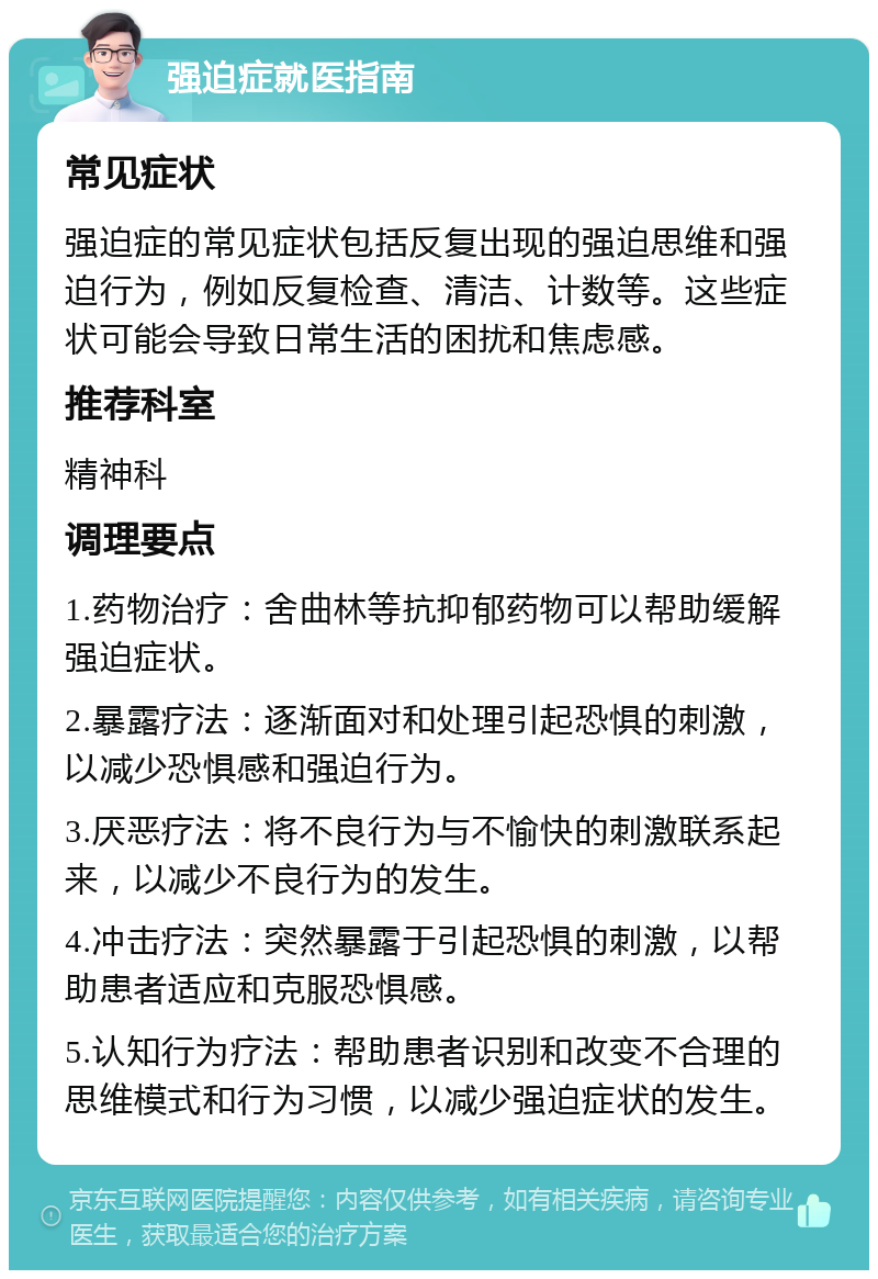 强迫症就医指南 常见症状 强迫症的常见症状包括反复出现的强迫思维和强迫行为，例如反复检查、清洁、计数等。这些症状可能会导致日常生活的困扰和焦虑感。 推荐科室 精神科 调理要点 1.药物治疗：舍曲林等抗抑郁药物可以帮助缓解强迫症状。 2.暴露疗法：逐渐面对和处理引起恐惧的刺激，以减少恐惧感和强迫行为。 3.厌恶疗法：将不良行为与不愉快的刺激联系起来，以减少不良行为的发生。 4.冲击疗法：突然暴露于引起恐惧的刺激，以帮助患者适应和克服恐惧感。 5.认知行为疗法：帮助患者识别和改变不合理的思维模式和行为习惯，以减少强迫症状的发生。