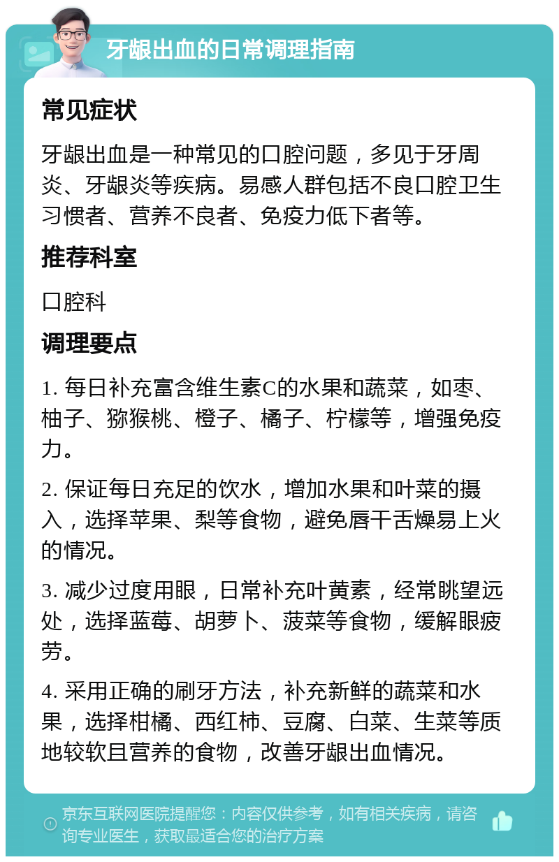 牙龈出血的日常调理指南 常见症状 牙龈出血是一种常见的口腔问题，多见于牙周炎、牙龈炎等疾病。易感人群包括不良口腔卫生习惯者、营养不良者、免疫力低下者等。 推荐科室 口腔科 调理要点 1. 每日补充富含维生素C的水果和蔬菜，如枣、柚子、猕猴桃、橙子、橘子、柠檬等，增强免疫力。 2. 保证每日充足的饮水，增加水果和叶菜的摄入，选择苹果、梨等食物，避免唇干舌燥易上火的情况。 3. 减少过度用眼，日常补充叶黄素，经常眺望远处，选择蓝莓、胡萝卜、菠菜等食物，缓解眼疲劳。 4. 采用正确的刷牙方法，补充新鲜的蔬菜和水果，选择柑橘、西红柿、豆腐、白菜、生菜等质地较软且营养的食物，改善牙龈出血情况。