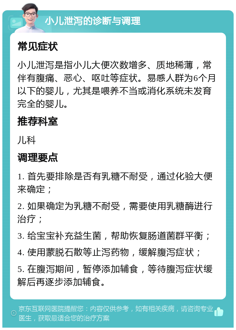 小儿泄泻的诊断与调理 常见症状 小儿泄泻是指小儿大便次数增多、质地稀薄，常伴有腹痛、恶心、呕吐等症状。易感人群为6个月以下的婴儿，尤其是喂养不当或消化系统未发育完全的婴儿。 推荐科室 儿科 调理要点 1. 首先要排除是否有乳糖不耐受，通过化验大便来确定； 2. 如果确定为乳糖不耐受，需要使用乳糖酶进行治疗； 3. 给宝宝补充益生菌，帮助恢复肠道菌群平衡； 4. 使用蒙脱石散等止泻药物，缓解腹泻症状； 5. 在腹泻期间，暂停添加辅食，等待腹泻症状缓解后再逐步添加辅食。