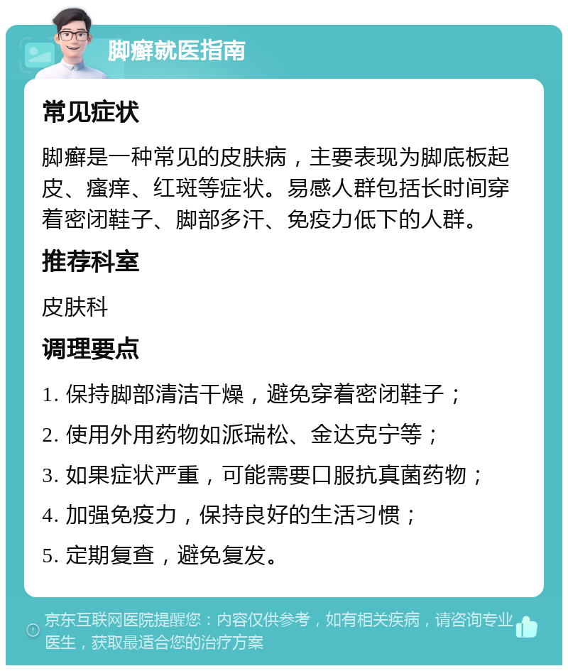 脚癣就医指南 常见症状 脚癣是一种常见的皮肤病，主要表现为脚底板起皮、瘙痒、红斑等症状。易感人群包括长时间穿着密闭鞋子、脚部多汗、免疫力低下的人群。 推荐科室 皮肤科 调理要点 1. 保持脚部清洁干燥，避免穿着密闭鞋子； 2. 使用外用药物如派瑞松、金达克宁等； 3. 如果症状严重，可能需要口服抗真菌药物； 4. 加强免疫力，保持良好的生活习惯； 5. 定期复查，避免复发。