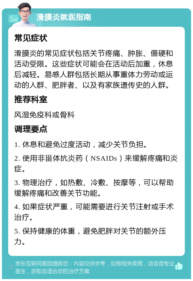 滑膜炎就医指南 常见症状 滑膜炎的常见症状包括关节疼痛、肿胀、僵硬和活动受限。这些症状可能会在活动后加重，休息后减轻。易感人群包括长期从事重体力劳动或运动的人群、肥胖者、以及有家族遗传史的人群。 推荐科室 风湿免疫科或骨科 调理要点 1. 休息和避免过度活动，减少关节负担。 2. 使用非甾体抗炎药（NSAIDs）来缓解疼痛和炎症。 3. 物理治疗，如热敷、冷敷、按摩等，可以帮助缓解疼痛和改善关节功能。 4. 如果症状严重，可能需要进行关节注射或手术治疗。 5. 保持健康的体重，避免肥胖对关节的额外压力。