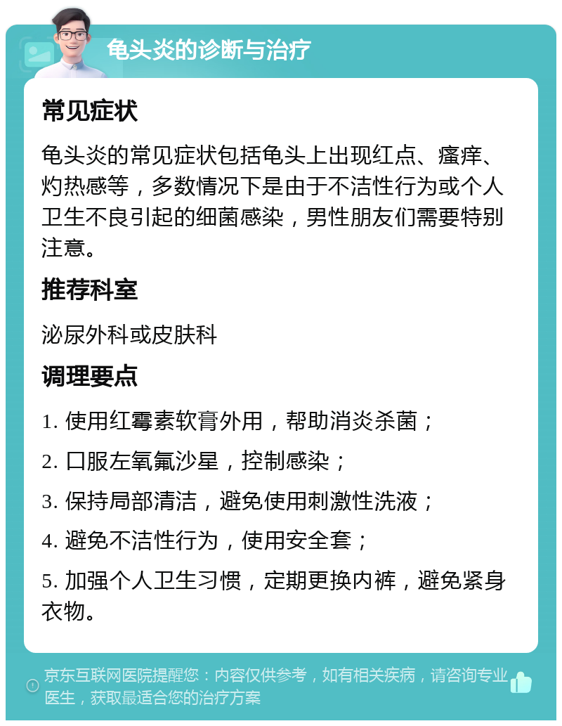 龟头炎的诊断与治疗 常见症状 龟头炎的常见症状包括龟头上出现红点、瘙痒、灼热感等，多数情况下是由于不洁性行为或个人卫生不良引起的细菌感染，男性朋友们需要特别注意。 推荐科室 泌尿外科或皮肤科 调理要点 1. 使用红霉素软膏外用，帮助消炎杀菌； 2. 口服左氧氟沙星，控制感染； 3. 保持局部清洁，避免使用刺激性洗液； 4. 避免不洁性行为，使用安全套； 5. 加强个人卫生习惯，定期更换内裤，避免紧身衣物。