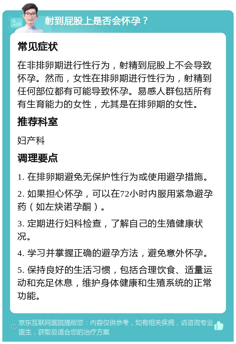 射到屁股上是否会怀孕？ 常见症状 在非排卵期进行性行为，射精到屁股上不会导致怀孕。然而，女性在排卵期进行性行为，射精到任何部位都有可能导致怀孕。易感人群包括所有有生育能力的女性，尤其是在排卵期的女性。 推荐科室 妇产科 调理要点 1. 在排卵期避免无保护性行为或使用避孕措施。 2. 如果担心怀孕，可以在72小时内服用紧急避孕药（如左炔诺孕酮）。 3. 定期进行妇科检查，了解自己的生殖健康状况。 4. 学习并掌握正确的避孕方法，避免意外怀孕。 5. 保持良好的生活习惯，包括合理饮食、适量运动和充足休息，维护身体健康和生殖系统的正常功能。