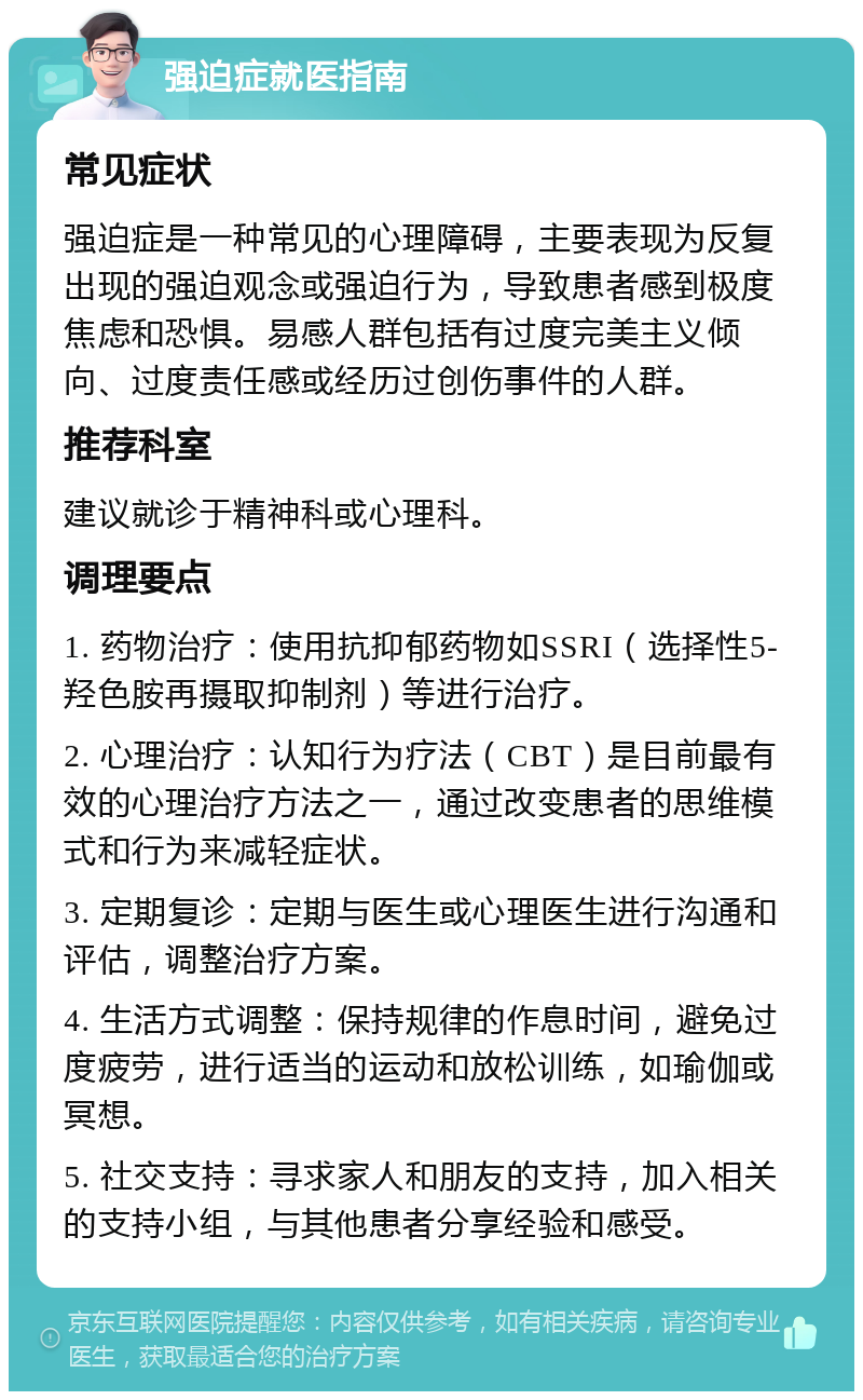 强迫症就医指南 常见症状 强迫症是一种常见的心理障碍，主要表现为反复出现的强迫观念或强迫行为，导致患者感到极度焦虑和恐惧。易感人群包括有过度完美主义倾向、过度责任感或经历过创伤事件的人群。 推荐科室 建议就诊于精神科或心理科。 调理要点 1. 药物治疗：使用抗抑郁药物如SSRI（选择性5-羟色胺再摄取抑制剂）等进行治疗。 2. 心理治疗：认知行为疗法（CBT）是目前最有效的心理治疗方法之一，通过改变患者的思维模式和行为来减轻症状。 3. 定期复诊：定期与医生或心理医生进行沟通和评估，调整治疗方案。 4. 生活方式调整：保持规律的作息时间，避免过度疲劳，进行适当的运动和放松训练，如瑜伽或冥想。 5. 社交支持：寻求家人和朋友的支持，加入相关的支持小组，与其他患者分享经验和感受。