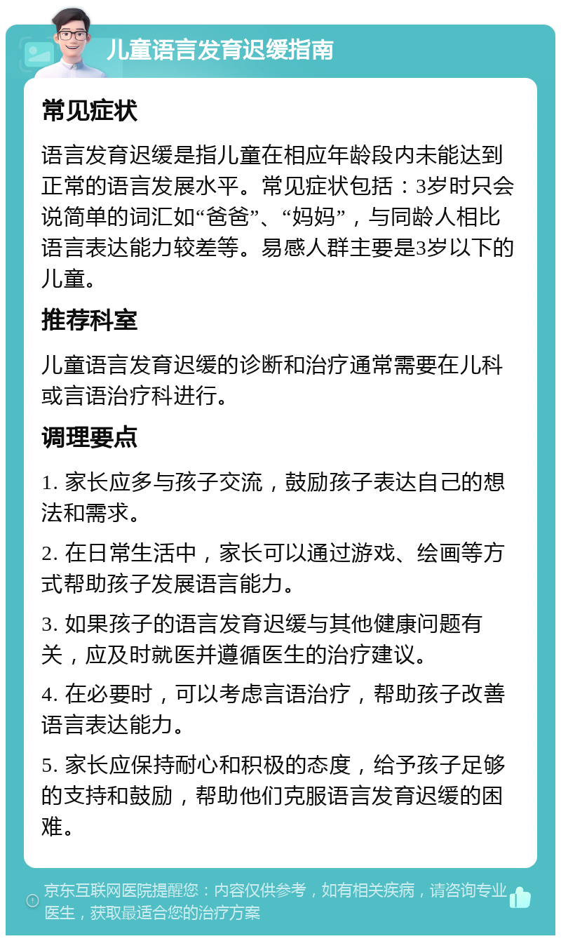 儿童语言发育迟缓指南 常见症状 语言发育迟缓是指儿童在相应年龄段内未能达到正常的语言发展水平。常见症状包括：3岁时只会说简单的词汇如“爸爸”、“妈妈”，与同龄人相比语言表达能力较差等。易感人群主要是3岁以下的儿童。 推荐科室 儿童语言发育迟缓的诊断和治疗通常需要在儿科或言语治疗科进行。 调理要点 1. 家长应多与孩子交流，鼓励孩子表达自己的想法和需求。 2. 在日常生活中，家长可以通过游戏、绘画等方式帮助孩子发展语言能力。 3. 如果孩子的语言发育迟缓与其他健康问题有关，应及时就医并遵循医生的治疗建议。 4. 在必要时，可以考虑言语治疗，帮助孩子改善语言表达能力。 5. 家长应保持耐心和积极的态度，给予孩子足够的支持和鼓励，帮助他们克服语言发育迟缓的困难。