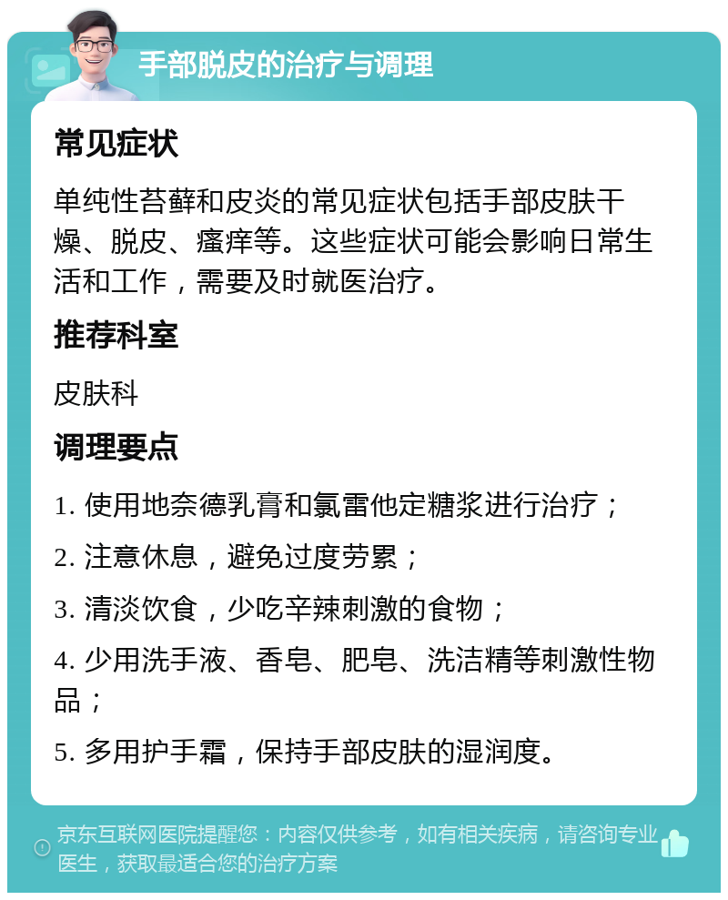 手部脱皮的治疗与调理 常见症状 单纯性苔藓和皮炎的常见症状包括手部皮肤干燥、脱皮、瘙痒等。这些症状可能会影响日常生活和工作，需要及时就医治疗。 推荐科室 皮肤科 调理要点 1. 使用地奈德乳膏和氯雷他定糖浆进行治疗； 2. 注意休息，避免过度劳累； 3. 清淡饮食，少吃辛辣刺激的食物； 4. 少用洗手液、香皂、肥皂、洗洁精等刺激性物品； 5. 多用护手霜，保持手部皮肤的湿润度。