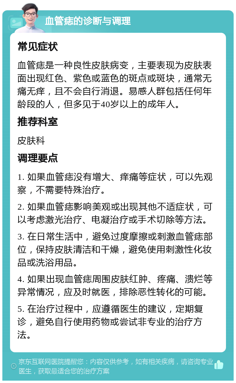 血管痣的诊断与调理 常见症状 血管痣是一种良性皮肤病变，主要表现为皮肤表面出现红色、紫色或蓝色的斑点或斑块，通常无痛无痒，且不会自行消退。易感人群包括任何年龄段的人，但多见于40岁以上的成年人。 推荐科室 皮肤科 调理要点 1. 如果血管痣没有增大、痒痛等症状，可以先观察，不需要特殊治疗。 2. 如果血管痣影响美观或出现其他不适症状，可以考虑激光治疗、电凝治疗或手术切除等方法。 3. 在日常生活中，避免过度摩擦或刺激血管痣部位，保持皮肤清洁和干燥，避免使用刺激性化妆品或洗浴用品。 4. 如果出现血管痣周围皮肤红肿、疼痛、溃烂等异常情况，应及时就医，排除恶性转化的可能。 5. 在治疗过程中，应遵循医生的建议，定期复诊，避免自行使用药物或尝试非专业的治疗方法。