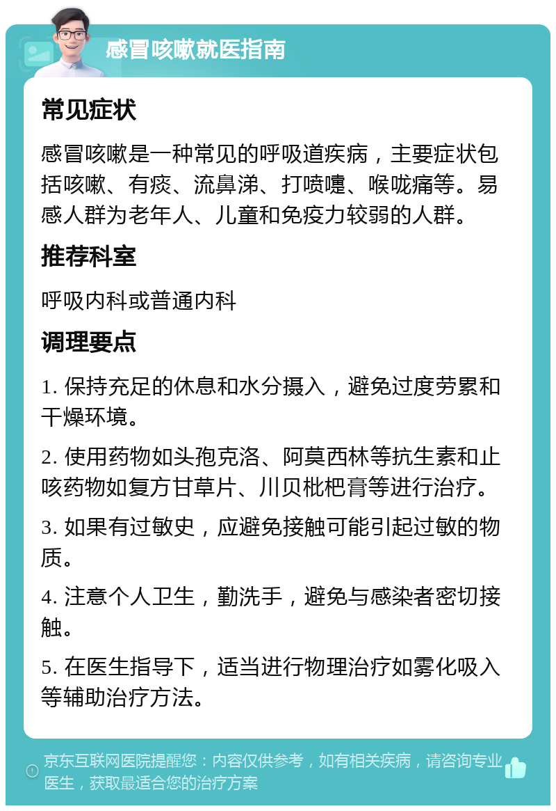 感冒咳嗽就医指南 常见症状 感冒咳嗽是一种常见的呼吸道疾病，主要症状包括咳嗽、有痰、流鼻涕、打喷嚏、喉咙痛等。易感人群为老年人、儿童和免疫力较弱的人群。 推荐科室 呼吸内科或普通内科 调理要点 1. 保持充足的休息和水分摄入，避免过度劳累和干燥环境。 2. 使用药物如头孢克洛、阿莫西林等抗生素和止咳药物如复方甘草片、川贝枇杷膏等进行治疗。 3. 如果有过敏史，应避免接触可能引起过敏的物质。 4. 注意个人卫生，勤洗手，避免与感染者密切接触。 5. 在医生指导下，适当进行物理治疗如雾化吸入等辅助治疗方法。