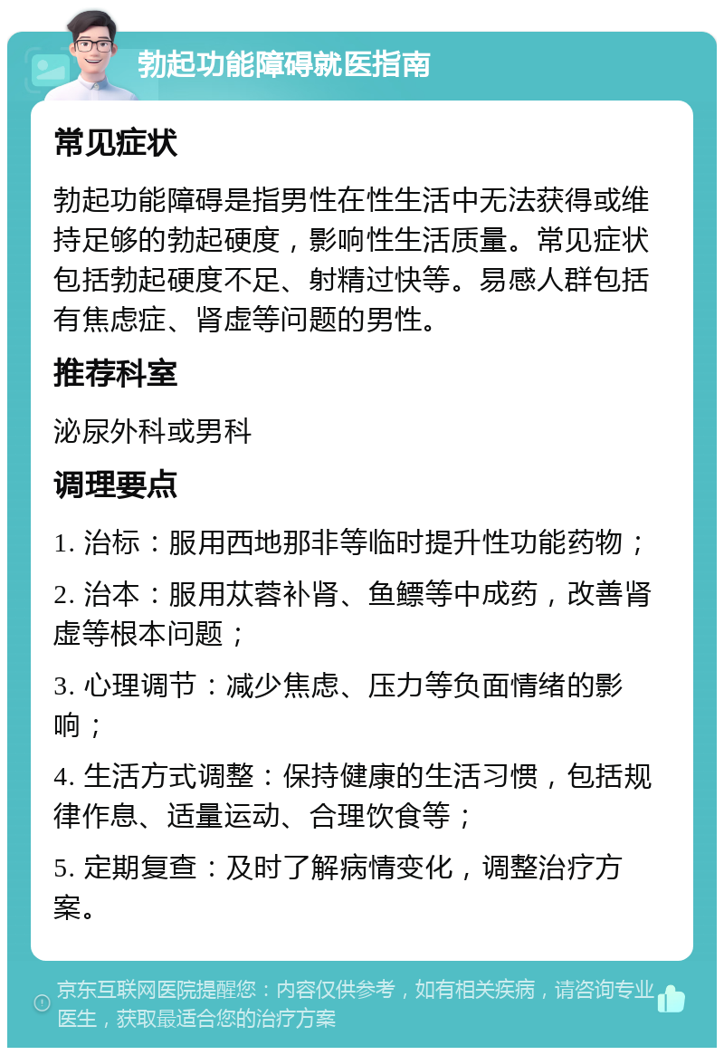 勃起功能障碍就医指南 常见症状 勃起功能障碍是指男性在性生活中无法获得或维持足够的勃起硬度，影响性生活质量。常见症状包括勃起硬度不足、射精过快等。易感人群包括有焦虑症、肾虚等问题的男性。 推荐科室 泌尿外科或男科 调理要点 1. 治标：服用西地那非等临时提升性功能药物； 2. 治本：服用苁蓉补肾、鱼鳔等中成药，改善肾虚等根本问题； 3. 心理调节：减少焦虑、压力等负面情绪的影响； 4. 生活方式调整：保持健康的生活习惯，包括规律作息、适量运动、合理饮食等； 5. 定期复查：及时了解病情变化，调整治疗方案。