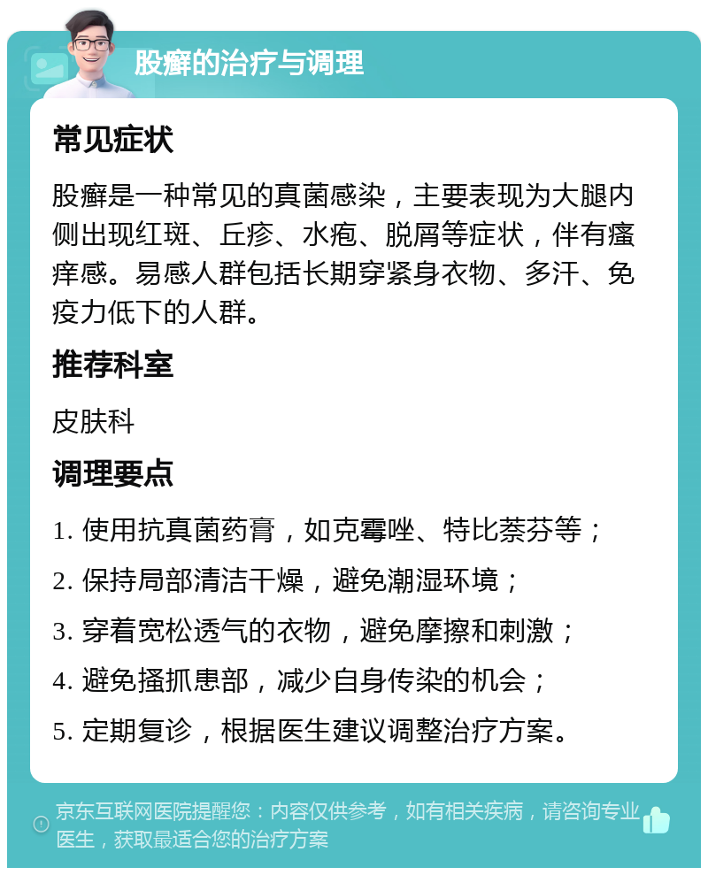 股癣的治疗与调理 常见症状 股癣是一种常见的真菌感染，主要表现为大腿内侧出现红斑、丘疹、水疱、脱屑等症状，伴有瘙痒感。易感人群包括长期穿紧身衣物、多汗、免疫力低下的人群。 推荐科室 皮肤科 调理要点 1. 使用抗真菌药膏，如克霉唑、特比萘芬等； 2. 保持局部清洁干燥，避免潮湿环境； 3. 穿着宽松透气的衣物，避免摩擦和刺激； 4. 避免搔抓患部，减少自身传染的机会； 5. 定期复诊，根据医生建议调整治疗方案。