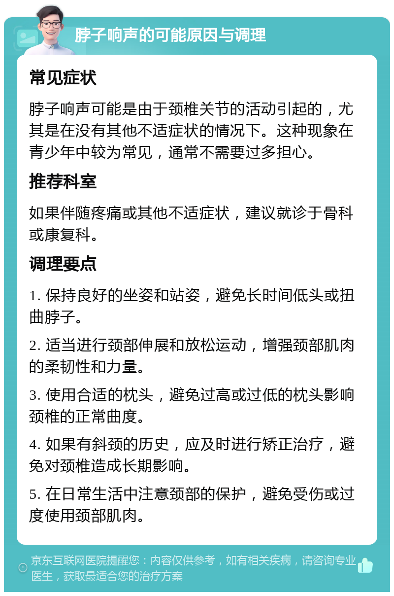 脖子响声的可能原因与调理 常见症状 脖子响声可能是由于颈椎关节的活动引起的，尤其是在没有其他不适症状的情况下。这种现象在青少年中较为常见，通常不需要过多担心。 推荐科室 如果伴随疼痛或其他不适症状，建议就诊于骨科或康复科。 调理要点 1. 保持良好的坐姿和站姿，避免长时间低头或扭曲脖子。 2. 适当进行颈部伸展和放松运动，增强颈部肌肉的柔韧性和力量。 3. 使用合适的枕头，避免过高或过低的枕头影响颈椎的正常曲度。 4. 如果有斜颈的历史，应及时进行矫正治疗，避免对颈椎造成长期影响。 5. 在日常生活中注意颈部的保护，避免受伤或过度使用颈部肌肉。