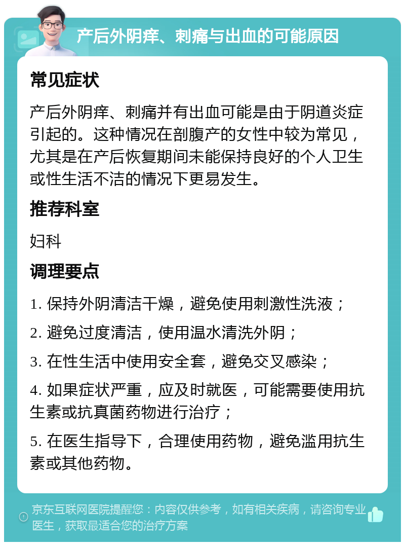 产后外阴痒、刺痛与出血的可能原因 常见症状 产后外阴痒、刺痛并有出血可能是由于阴道炎症引起的。这种情况在剖腹产的女性中较为常见，尤其是在产后恢复期间未能保持良好的个人卫生或性生活不洁的情况下更易发生。 推荐科室 妇科 调理要点 1. 保持外阴清洁干燥，避免使用刺激性洗液； 2. 避免过度清洁，使用温水清洗外阴； 3. 在性生活中使用安全套，避免交叉感染； 4. 如果症状严重，应及时就医，可能需要使用抗生素或抗真菌药物进行治疗； 5. 在医生指导下，合理使用药物，避免滥用抗生素或其他药物。