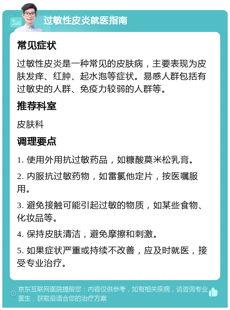 过敏性皮炎就医指南 常见症状 过敏性皮炎是一种常见的皮肤病，主要表现为皮肤发痒、红肿、起水泡等症状。易感人群包括有过敏史的人群、免疫力较弱的人群等。 推荐科室 皮肤科 调理要点 1. 使用外用抗过敏药品，如糠酸莫米松乳膏。 2. 内服抗过敏药物，如雷氯他定片，按医嘱服用。 3. 避免接触可能引起过敏的物质，如某些食物、化妆品等。 4. 保持皮肤清洁，避免摩擦和刺激。 5. 如果症状严重或持续不改善，应及时就医，接受专业治疗。