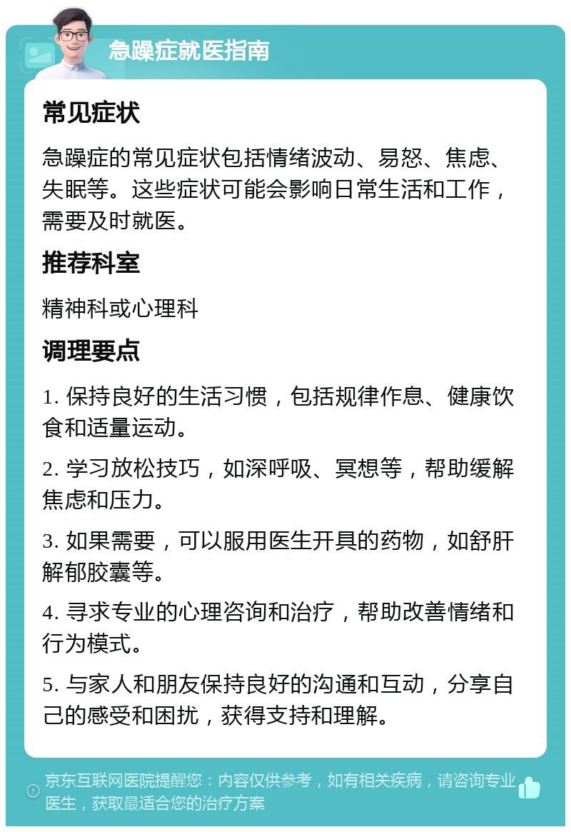 急躁症就医指南 常见症状 急躁症的常见症状包括情绪波动、易怒、焦虑、失眠等。这些症状可能会影响日常生活和工作，需要及时就医。 推荐科室 精神科或心理科 调理要点 1. 保持良好的生活习惯，包括规律作息、健康饮食和适量运动。 2. 学习放松技巧，如深呼吸、冥想等，帮助缓解焦虑和压力。 3. 如果需要，可以服用医生开具的药物，如舒肝解郁胶囊等。 4. 寻求专业的心理咨询和治疗，帮助改善情绪和行为模式。 5. 与家人和朋友保持良好的沟通和互动，分享自己的感受和困扰，获得支持和理解。