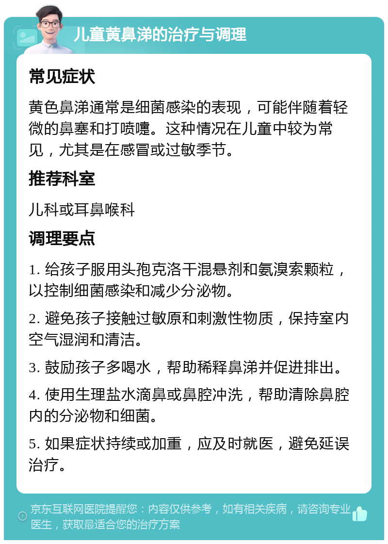 儿童黄鼻涕的治疗与调理 常见症状 黄色鼻涕通常是细菌感染的表现，可能伴随着轻微的鼻塞和打喷嚏。这种情况在儿童中较为常见，尤其是在感冒或过敏季节。 推荐科室 儿科或耳鼻喉科 调理要点 1. 给孩子服用头孢克洛干混悬剂和氨溴索颗粒，以控制细菌感染和减少分泌物。 2. 避免孩子接触过敏原和刺激性物质，保持室内空气湿润和清洁。 3. 鼓励孩子多喝水，帮助稀释鼻涕并促进排出。 4. 使用生理盐水滴鼻或鼻腔冲洗，帮助清除鼻腔内的分泌物和细菌。 5. 如果症状持续或加重，应及时就医，避免延误治疗。