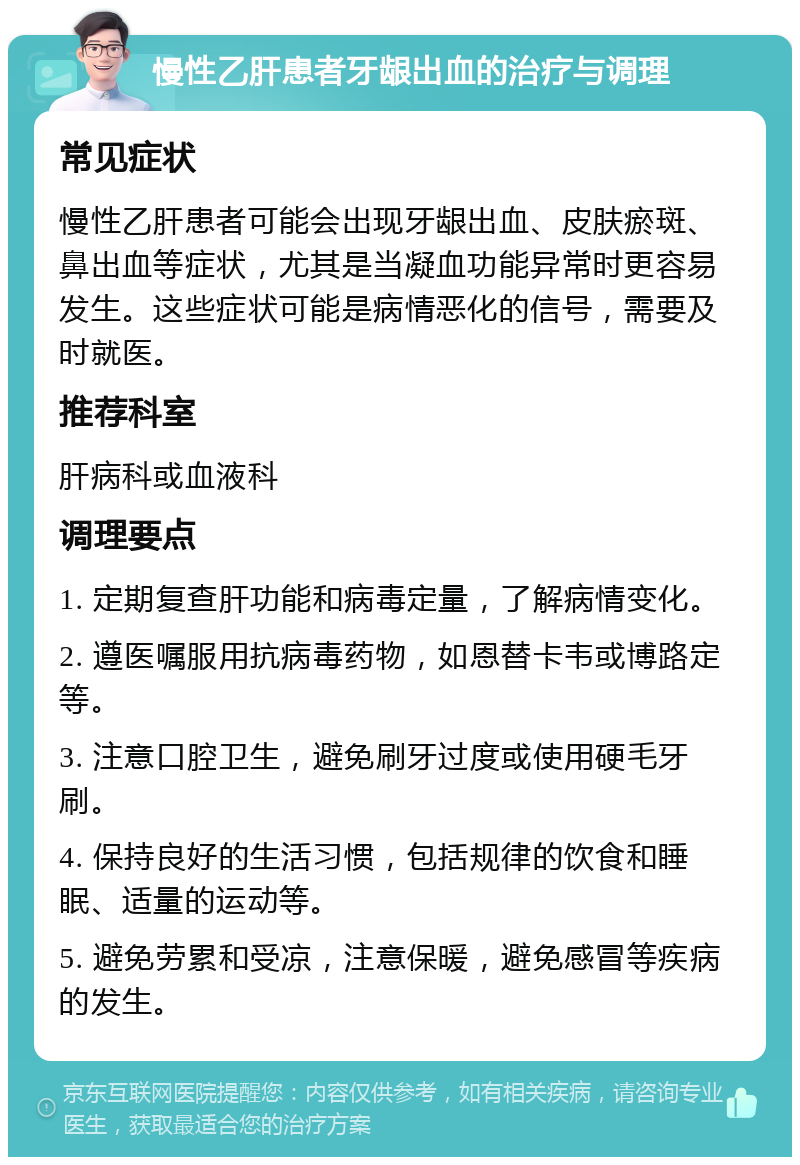 慢性乙肝患者牙龈出血的治疗与调理 常见症状 慢性乙肝患者可能会出现牙龈出血、皮肤瘀斑、鼻出血等症状，尤其是当凝血功能异常时更容易发生。这些症状可能是病情恶化的信号，需要及时就医。 推荐科室 肝病科或血液科 调理要点 1. 定期复查肝功能和病毒定量，了解病情变化。 2. 遵医嘱服用抗病毒药物，如恩替卡韦或博路定等。 3. 注意口腔卫生，避免刷牙过度或使用硬毛牙刷。 4. 保持良好的生活习惯，包括规律的饮食和睡眠、适量的运动等。 5. 避免劳累和受凉，注意保暖，避免感冒等疾病的发生。