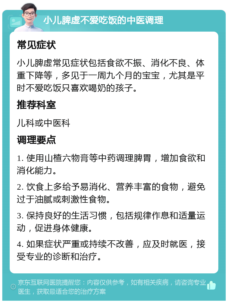 小儿脾虚不爱吃饭的中医调理 常见症状 小儿脾虚常见症状包括食欲不振、消化不良、体重下降等，多见于一周九个月的宝宝，尤其是平时不爱吃饭只喜欢喝奶的孩子。 推荐科室 儿科或中医科 调理要点 1. 使用山楂六物膏等中药调理脾胃，增加食欲和消化能力。 2. 饮食上多给予易消化、营养丰富的食物，避免过于油腻或刺激性食物。 3. 保持良好的生活习惯，包括规律作息和适量运动，促进身体健康。 4. 如果症状严重或持续不改善，应及时就医，接受专业的诊断和治疗。