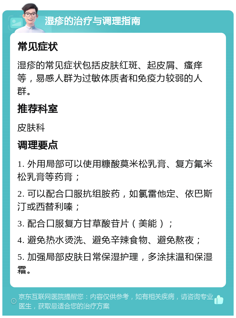 湿疹的治疗与调理指南 常见症状 湿疹的常见症状包括皮肤红斑、起皮屑、瘙痒等，易感人群为过敏体质者和免疫力较弱的人群。 推荐科室 皮肤科 调理要点 1. 外用局部可以使用糠酸莫米松乳膏、复方氟米松乳膏等药膏； 2. 可以配合口服抗组胺药，如氯雷他定、依巴斯汀或西替利嗪； 3. 配合口服复方甘草酸苷片（美能）； 4. 避免热水烫洗、避免辛辣食物、避免熬夜； 5. 加强局部皮肤日常保湿护理，多涂抹温和保湿霜。