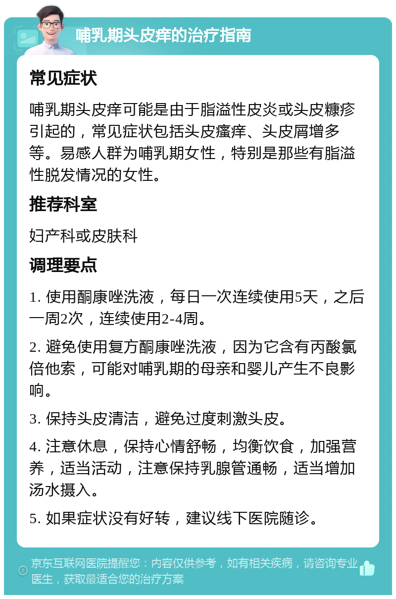 哺乳期头皮痒的治疗指南 常见症状 哺乳期头皮痒可能是由于脂溢性皮炎或头皮糠疹引起的,常见症状包括头皮瘙痒、头皮屑增多等。易感人群为哺乳期女性,特别是那些有脂溢性脱发情况的女性。 推荐科室 妇产科或皮肤科 调理要点 1. 使用酮康唑洗液,每日一次连续使用5天,之后一周2次,连续使用2-4周。 2. 避免使用复方酮康唑洗液,因为它含有丙酸氯倍他索,可能对哺乳期的母亲和婴儿产生不良影响。 3. 保持头皮清洁,避免过度刺激头皮。 4. 注意休息,保持心情舒畅,均衡饮食,加强营养,适当活动,注意保持乳腺管通畅,适当增加汤水摄入。 5. 如果症状没有好转,建议线下医院随诊。