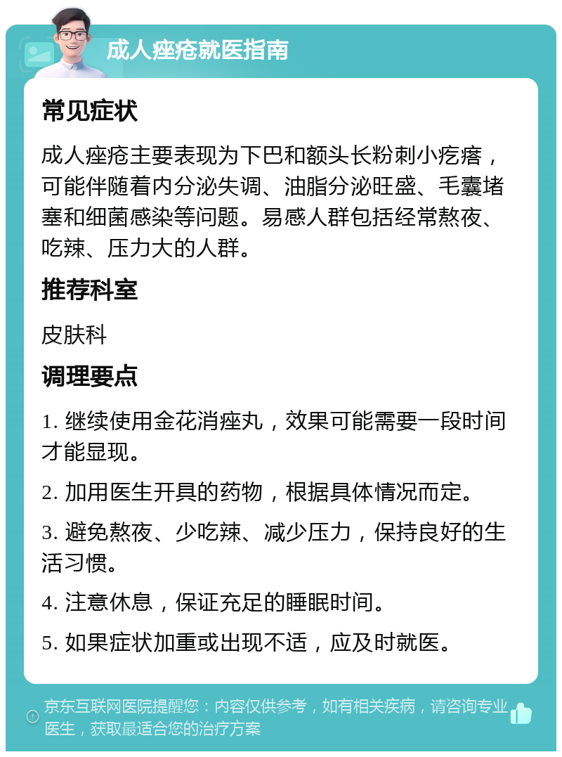 成人痤疮就医指南 常见症状 成人痤疮主要表现为下巴和额头长粉刺小疙瘩，可能伴随着内分泌失调、油脂分泌旺盛、毛囊堵塞和细菌感染等问题。易感人群包括经常熬夜、吃辣、压力大的人群。 推荐科室 皮肤科 调理要点 1. 继续使用金花消痤丸，效果可能需要一段时间才能显现。 2. 加用医生开具的药物，根据具体情况而定。 3. 避免熬夜、少吃辣、减少压力，保持良好的生活习惯。 4. 注意休息，保证充足的睡眠时间。 5. 如果症状加重或出现不适，应及时就医。