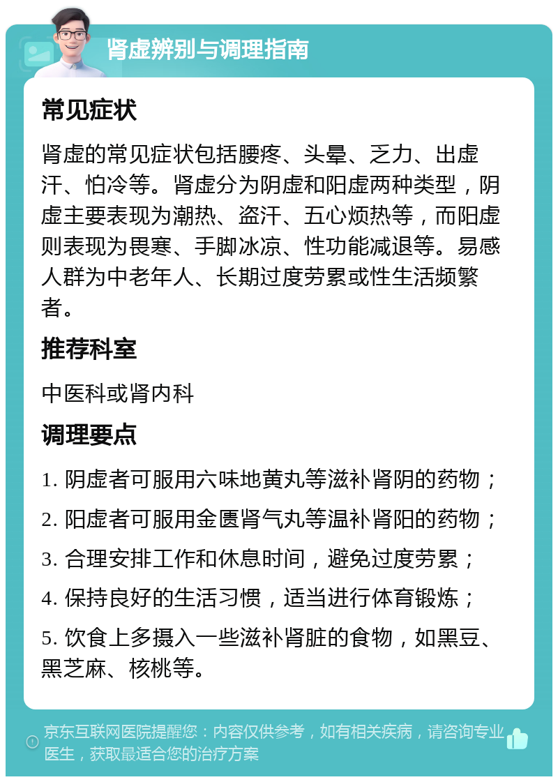 肾虚辨别与调理指南 常见症状 肾虚的常见症状包括腰疼、头晕、乏力、出虚汗、怕冷等。肾虚分为阴虚和阳虚两种类型，阴虚主要表现为潮热、盗汗、五心烦热等，而阳虚则表现为畏寒、手脚冰凉、性功能减退等。易感人群为中老年人、长期过度劳累或性生活频繁者。 推荐科室 中医科或肾内科 调理要点 1. 阴虚者可服用六味地黄丸等滋补肾阴的药物； 2. 阳虚者可服用金匮肾气丸等温补肾阳的药物； 3. 合理安排工作和休息时间，避免过度劳累； 4. 保持良好的生活习惯，适当进行体育锻炼； 5. 饮食上多摄入一些滋补肾脏的食物，如黑豆、黑芝麻、核桃等。