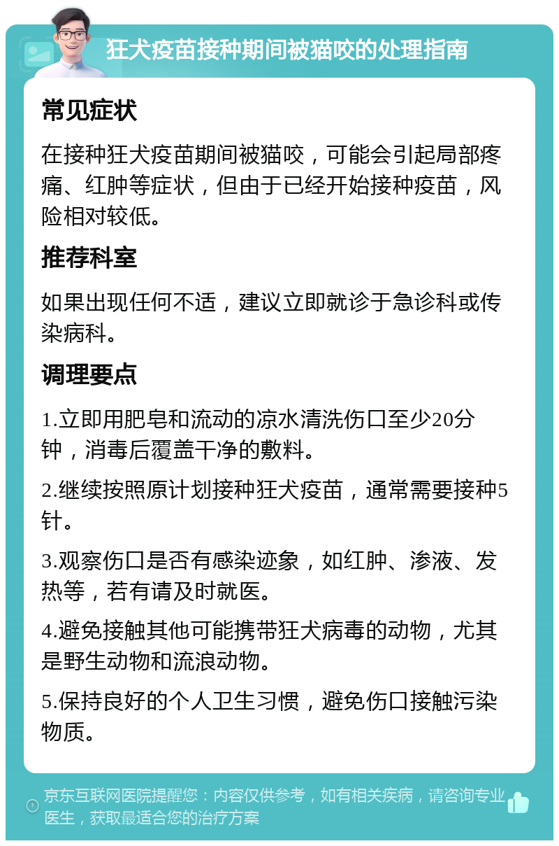 狂犬疫苗接种期间被猫咬的处理指南 常见症状 在接种狂犬疫苗期间被猫咬，可能会引起局部疼痛、红肿等症状，但由于已经开始接种疫苗，风险相对较低。 推荐科室 如果出现任何不适，建议立即就诊于急诊科或传染病科。 调理要点 1.立即用肥皂和流动的凉水清洗伤口至少20分钟，消毒后覆盖干净的敷料。 2.继续按照原计划接种狂犬疫苗，通常需要接种5针。 3.观察伤口是否有感染迹象，如红肿、渗液、发热等，若有请及时就医。 4.避免接触其他可能携带狂犬病毒的动物，尤其是野生动物和流浪动物。 5.保持良好的个人卫生习惯，避免伤口接触污染物质。