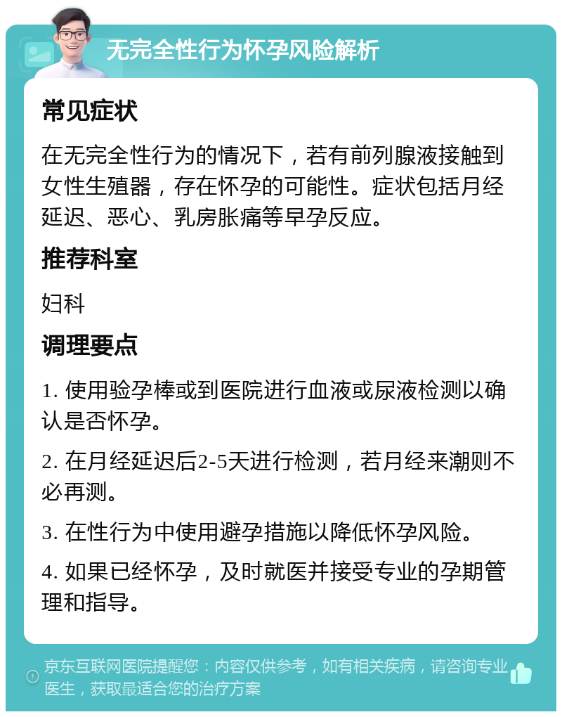 无完全性行为怀孕风险解析 常见症状 在无完全性行为的情况下，若有前列腺液接触到女性生殖器，存在怀孕的可能性。症状包括月经延迟、恶心、乳房胀痛等早孕反应。 推荐科室 妇科 调理要点 1. 使用验孕棒或到医院进行血液或尿液检测以确认是否怀孕。 2. 在月经延迟后2-5天进行检测，若月经来潮则不必再测。 3. 在性行为中使用避孕措施以降低怀孕风险。 4. 如果已经怀孕，及时就医并接受专业的孕期管理和指导。