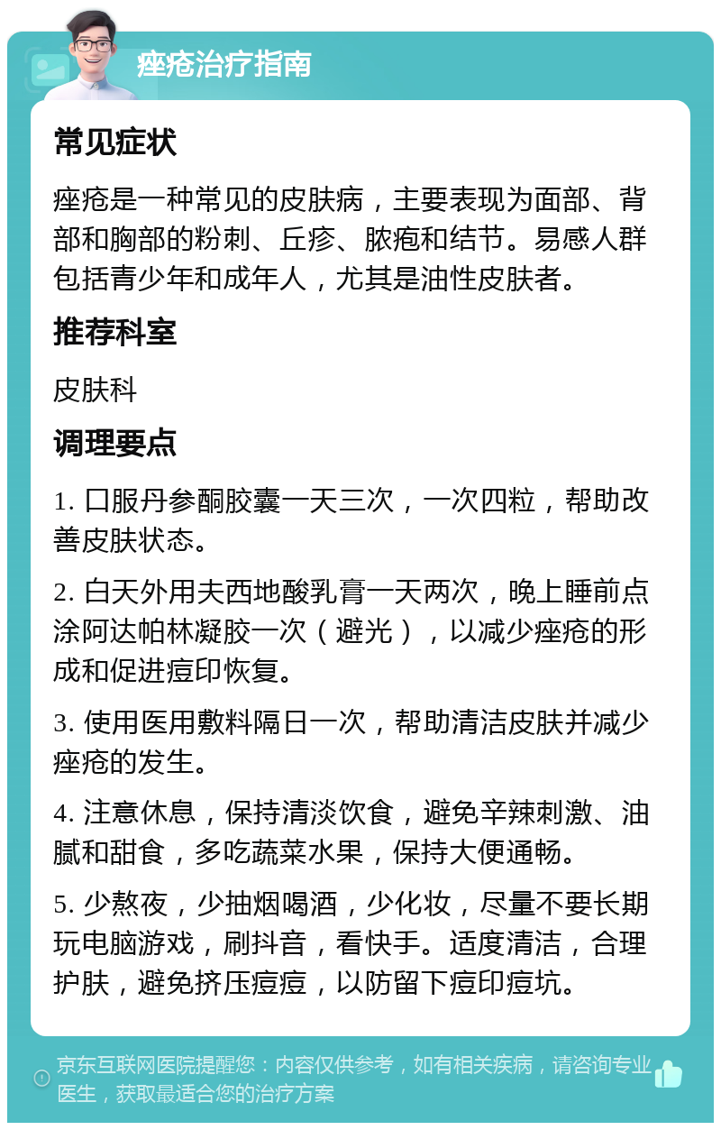 痤疮治疗指南 常见症状 痤疮是一种常见的皮肤病，主要表现为面部、背部和胸部的粉刺、丘疹、脓疱和结节。易感人群包括青少年和成年人，尤其是油性皮肤者。 推荐科室 皮肤科 调理要点 1. 口服丹参酮胶囊一天三次，一次四粒，帮助改善皮肤状态。 2. 白天外用夫西地酸乳膏一天两次，晚上睡前点涂阿达帕林凝胶一次（避光），以减少痤疮的形成和促进痘印恢复。 3. 使用医用敷料隔日一次，帮助清洁皮肤并减少痤疮的发生。 4. 注意休息，保持清淡饮食，避免辛辣刺激、油腻和甜食，多吃蔬菜水果，保持大便通畅。 5. 少熬夜，少抽烟喝酒，少化妆，尽量不要长期玩电脑游戏，刷抖音，看快手。适度清洁，合理护肤，避免挤压痘痘，以防留下痘印痘坑。