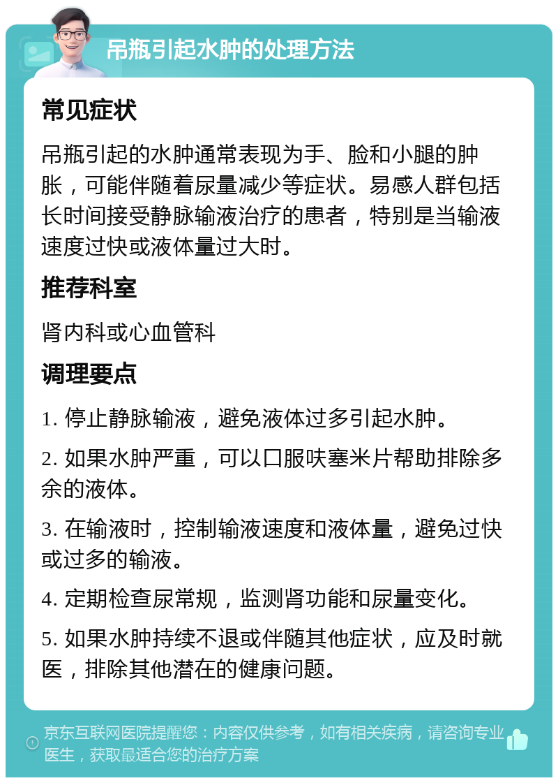 吊瓶引起水肿的处理方法 常见症状 吊瓶引起的水肿通常表现为手、脸和小腿的肿胀，可能伴随着尿量减少等症状。易感人群包括长时间接受静脉输液治疗的患者，特别是当输液速度过快或液体量过大时。 推荐科室 肾内科或心血管科 调理要点 1. 停止静脉输液，避免液体过多引起水肿。 2. 如果水肿严重，可以口服呋塞米片帮助排除多余的液体。 3. 在输液时，控制输液速度和液体量，避免过快或过多的输液。 4. 定期检查尿常规，监测肾功能和尿量变化。 5. 如果水肿持续不退或伴随其他症状，应及时就医，排除其他潜在的健康问题。