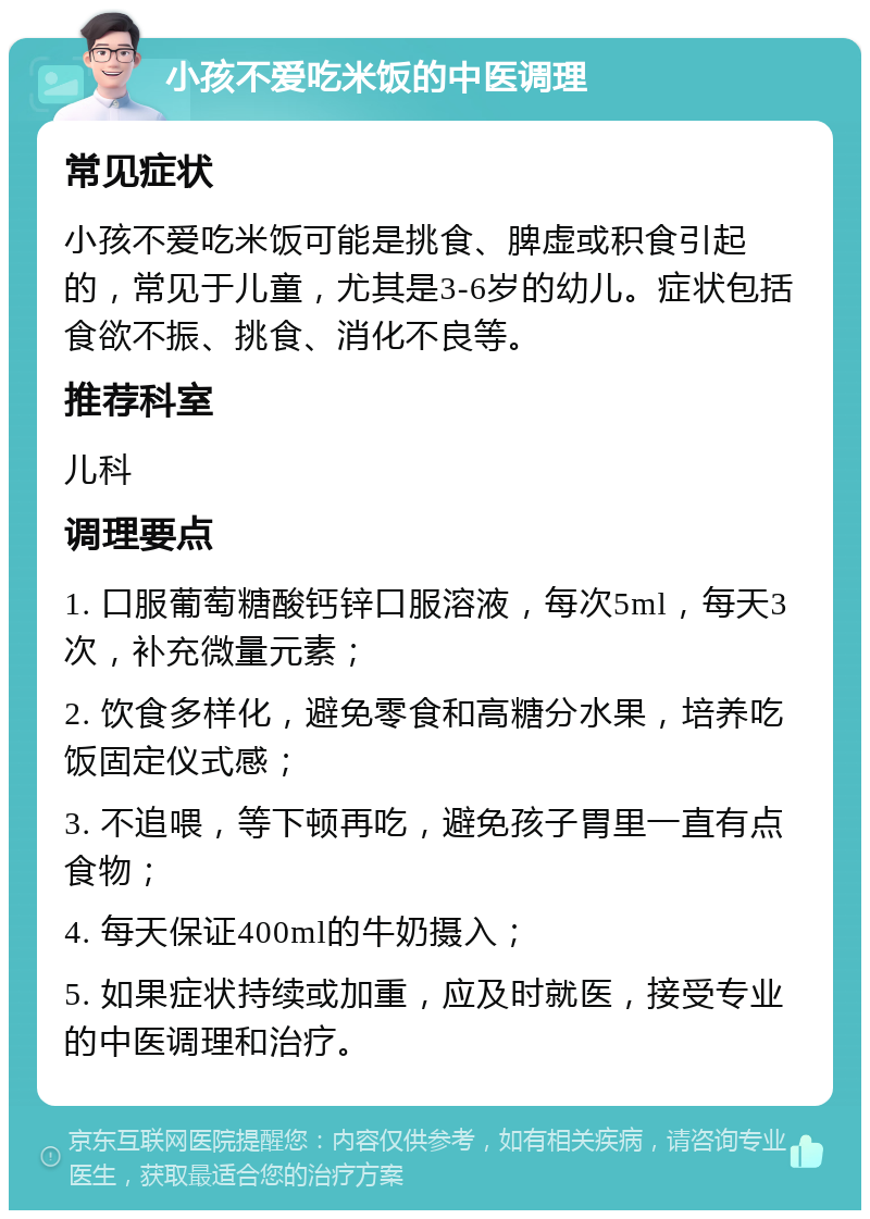 小孩不爱吃米饭的中医调理 常见症状 小孩不爱吃米饭可能是挑食、脾虚或积食引起的，常见于儿童，尤其是3-6岁的幼儿。症状包括食欲不振、挑食、消化不良等。 推荐科室 儿科 调理要点 1. 口服葡萄糖酸钙锌口服溶液，每次5ml，每天3次，补充微量元素； 2. 饮食多样化，避免零食和高糖分水果，培养吃饭固定仪式感； 3. 不追喂，等下顿再吃，避免孩子胃里一直有点食物； 4. 每天保证400ml的牛奶摄入； 5. 如果症状持续或加重，应及时就医，接受专业的中医调理和治疗。