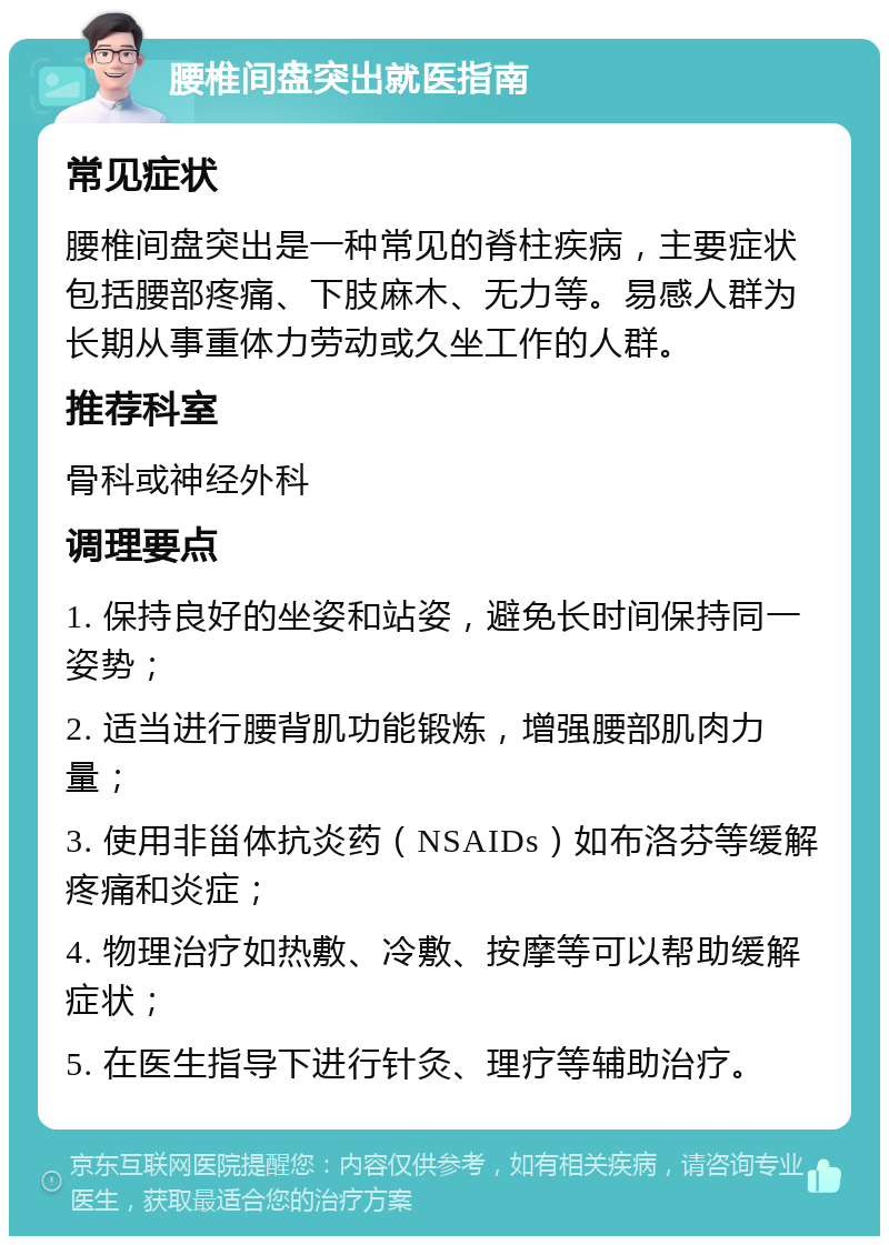 腰椎间盘突出就医指南 常见症状 腰椎间盘突出是一种常见的脊柱疾病，主要症状包括腰部疼痛、下肢麻木、无力等。易感人群为长期从事重体力劳动或久坐工作的人群。 推荐科室 骨科或神经外科 调理要点 1. 保持良好的坐姿和站姿，避免长时间保持同一姿势； 2. 适当进行腰背肌功能锻炼，增强腰部肌肉力量； 3. 使用非甾体抗炎药（NSAIDs）如布洛芬等缓解疼痛和炎症； 4. 物理治疗如热敷、冷敷、按摩等可以帮助缓解症状； 5. 在医生指导下进行针灸、理疗等辅助治疗。