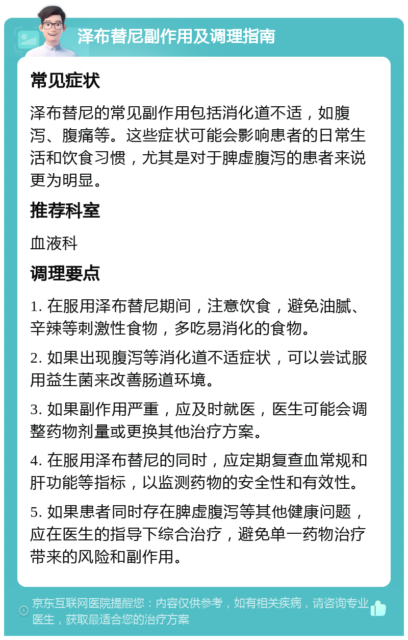 泽布替尼副作用及调理指南 常见症状 泽布替尼的常见副作用包括消化道不适，如腹泻、腹痛等。这些症状可能会影响患者的日常生活和饮食习惯，尤其是对于脾虚腹泻的患者来说更为明显。 推荐科室 血液科 调理要点 1. 在服用泽布替尼期间，注意饮食，避免油腻、辛辣等刺激性食物，多吃易消化的食物。 2. 如果出现腹泻等消化道不适症状，可以尝试服用益生菌来改善肠道环境。 3. 如果副作用严重，应及时就医，医生可能会调整药物剂量或更换其他治疗方案。 4. 在服用泽布替尼的同时，应定期复查血常规和肝功能等指标，以监测药物的安全性和有效性。 5. 如果患者同时存在脾虚腹泻等其他健康问题，应在医生的指导下综合治疗，避免单一药物治疗带来的风险和副作用。